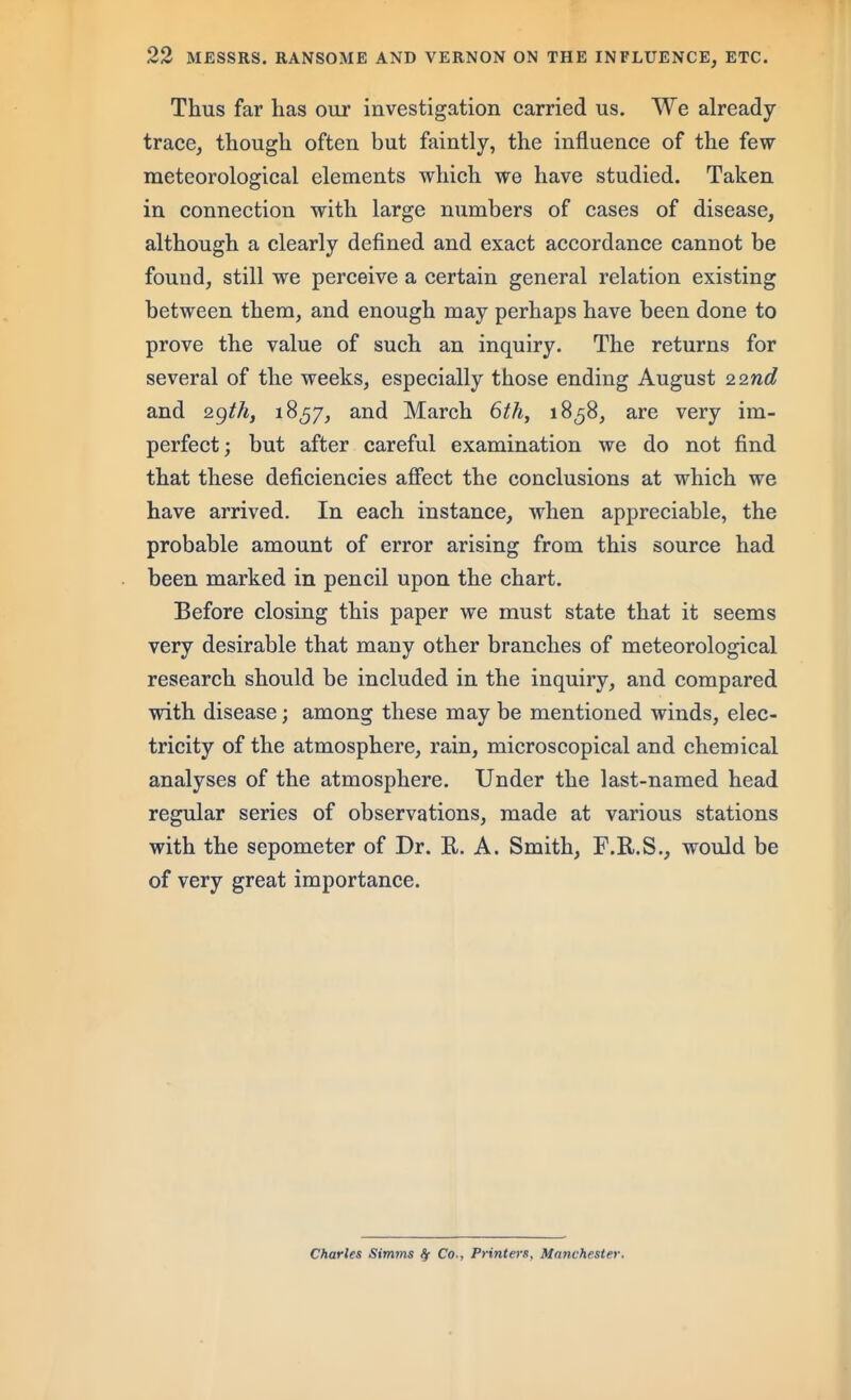 Thus far has our investigation carried us. We already trace, though often but faintly, the influence of the few meteorological elements which we have studied. Taken in connection with large numbers of cases of disease, although a clearly defined and exact accordance cannot be found, still we perceive a certain general relation existing between them, and enough may perhaps have been done to prove the value of such an inquiry. The returns for several of the weeks, especially those ending August 2.2nd and 18^7, and March 6thy 1858, are very im- perfect; but after careful examination we do not find that these deficiencies afiect the conclusions at which we have arrived. In each instance, when appreciable, the probable amount of error arising from this source had been marked in pencil upon the chart. Before closing this paper we must state that it seems very desirable that many other branches of meteorological research should be included in the inquiry, and compared with disease; among these may be mentioned winds, elec- tricity of the atmosphere, rain, microscopical and chemical analyses of the atmosphere. Under the last-named head regular series of observations, made at various stations with the sepometer of Dr. E. A. Smith, F.R.S., would be of very great importance. Charles Simms ^ Co., Printeis, Manchester.