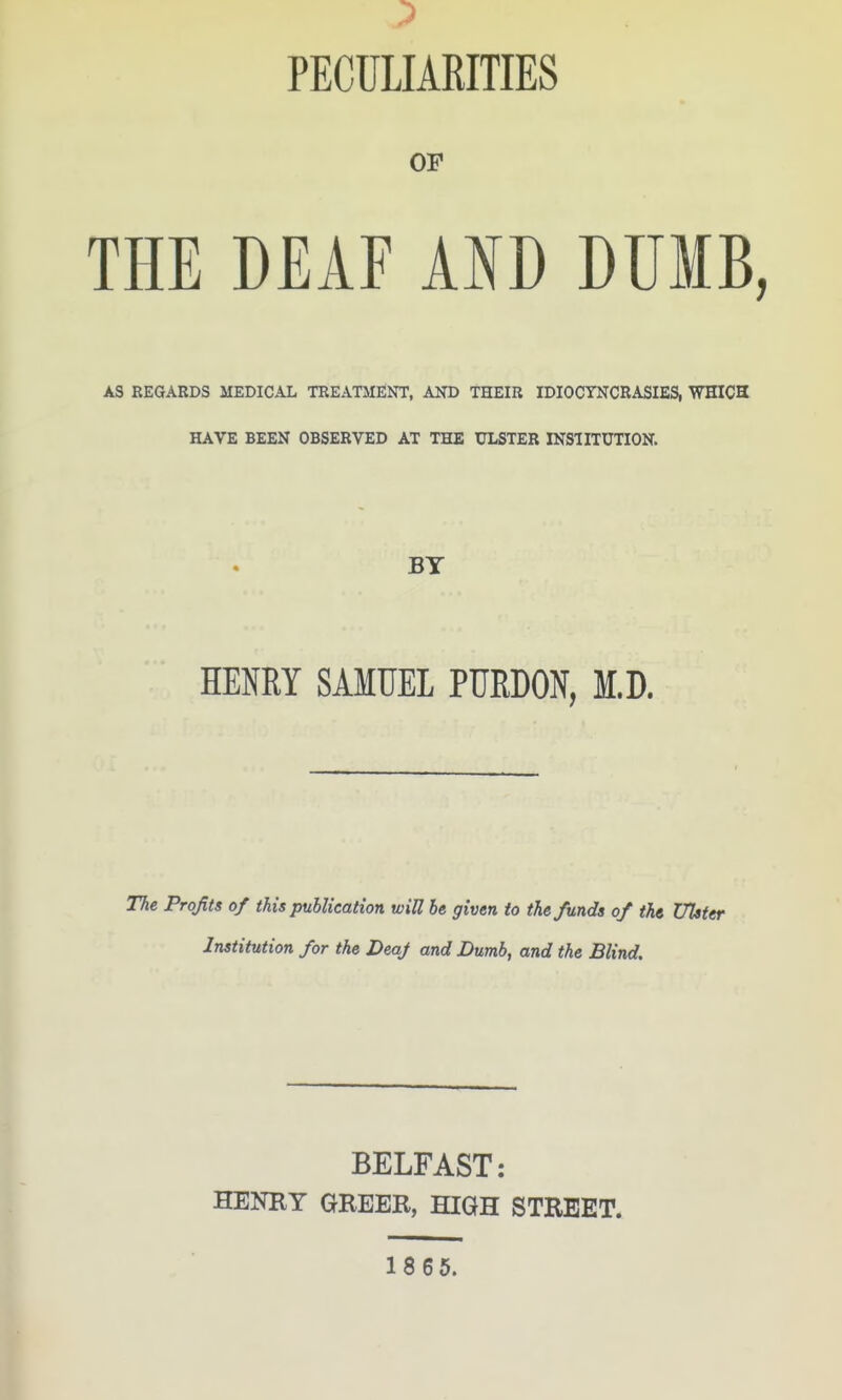 PECULIARITIES OF THE DEAF AND DUMB, AS REGARDS MEDICAL TREATMENT, AND THEIR IDIOCYNCRASIES, WHICS HAVE BEEN OBSERVED AT THE ULSTER INSIITUTION. BY HENRY SAMUEL PUEDON, M.D. The Profits of thi$ publication will be given to the funds of the DTster Institution for the Deaf and Dumb, and the Blind. BELFAST: HENBY GREER, HIGH STREET. 18 65.