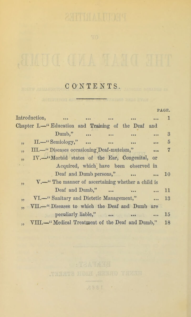 C ONTENTS. PAGE. Introduction, ... ... ... ... ... 1 Chapter I.— Education and Training of the Deaf and X^udiId^ ••• 3 „ 11.—Semiology, ... ... ... ... 5 „ in.— Diseases occasioning'^Deaf-muteism, ... 7 „ lY.—Morbid states of the Ear, Congenital, or Acquired, whicY have been observed in Deaf and Dumb persons, ... ... 10 „ V.— The manner of ascertaining whether a child is Deaf and Dumb, ... ... ... 11 „ VI.— Sanitary and Dietetic Management, ... 13 „ Vn.— Diseases to which the Deaf and Dumb are peculiarly liable, ... ... ... 15 „ VIII.—Medical Treatment of the Deaf and Dumb, 18