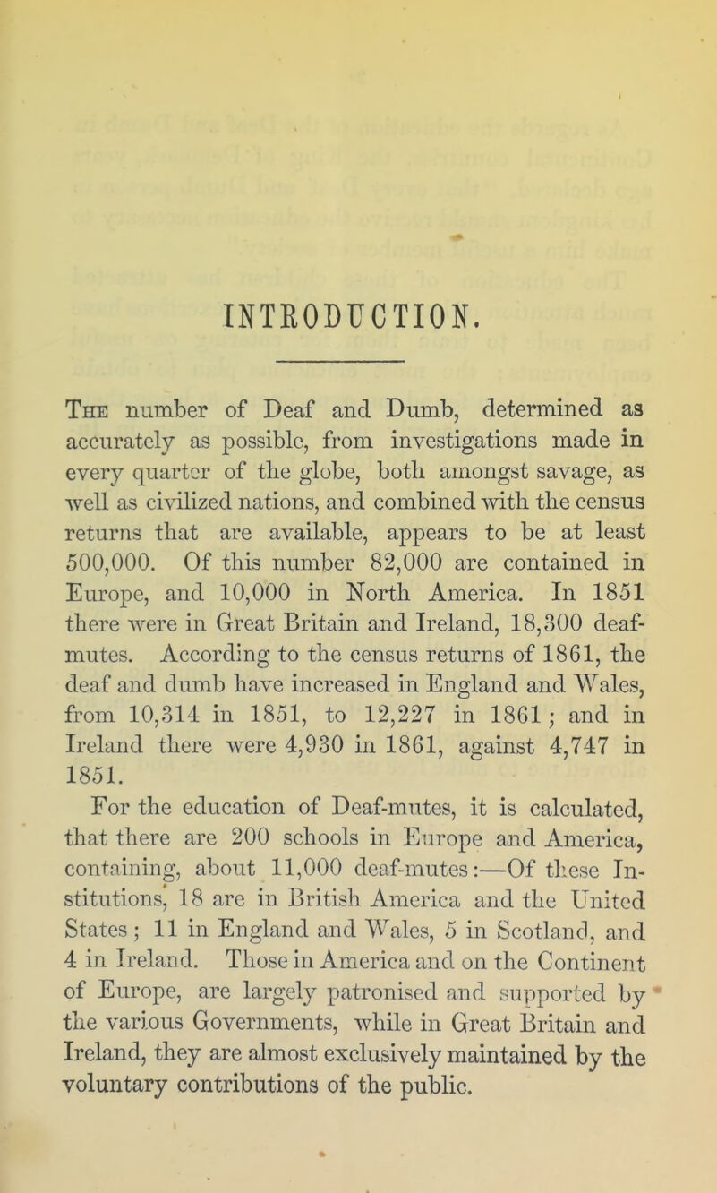 ( INTRODUCTION. The number of Deaf and Dumb, determined as accurately as possible, from investigations made in every quarter of the globe, both amongst savage, as well as civilized nations, and combined witli the census returns that are available, appears to be at least 500,000. Of this number 82,000 are contained in Europe, and 10,000 in North America. In 1851 there were in Great Britain and Ireland, 18,300 deaf- mutes. According to the census returns of 1861, the deaf and dumb have increased in England and Wales, from 10,314 in 1851, to 12,227 in 1861; and in Ireland there were 4,930 in 1861, against 4,747 in 1851. For the education of Deaf-mutes, it is calculated, that there are 200 schools in Europe and America, containing, about 11,000 deaf-mutes:—Of tliese In- stitutions, 18 are in British America and the United States ; 11 in England and Wales, 5 in Scotland, and 4 in Ireland. Those in America and on the Continent of Europe, are largely patronised and supported by * the various Governments, Avhile in Great Britain and Ireland, they are almost exclusively maintained by the voluntary contributions of the public.