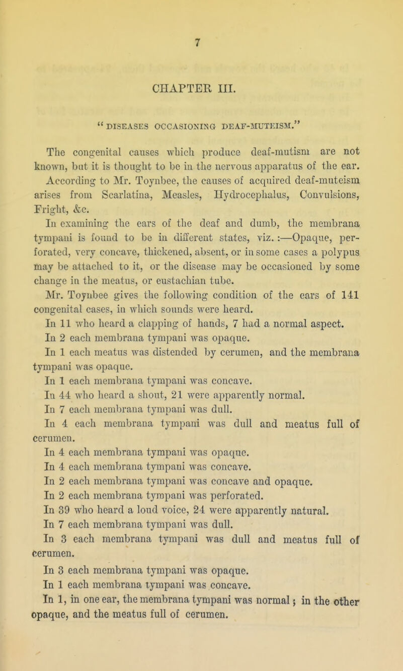 CHAPTER III.  DISEASES OCCASIOXING DEAT-MUTEISM. The congenital causes wbicli produce deaf-mutism are not known, but it is thought to be in the nervous apparatus of the ear. According to Mr. Toynbee, the causes of acquired deaf-muteism arises from Scarlatina, Measles, Hydrocephalus, Convulsions, Fright, &c. In examining the ears of the deaf and dumb, the membrana tympaui is found to be in different states, viz.:—Opaque, per- forated, very concave, thickened, absent, or in some cases a polypus may be attached to it, or the disease may be occasioned by some change ia the meatus, or eustachian tube. Mr. Toynbee gives the following condition of the ears of 141 congenital cases, in which sounds were heard. In 11 who heard a clapping of hands, 7 had a normal aspect. In 2 each membrana tympani was opaque. In 1 each meatus was distended by cerumen, and the membrana tympani was opaque. In 1 each membrana tympani was concave. In 44 who heard a shout, 21 were apparently normal. In 7 each membrana tympani was dull. In 4 each membrana tympani was dull and meatus full of cerumen. In 4 each membrana tympani was opaque. In 4 each membrana tympani was concave. In 2 each membrana tympani was concave and opaque. In 2 each membrana tympani was perforated. In 39 who heard a loud voice, 24 were apparently natural. In 7 each membrana tympani was dull. In 3 each membrana tympani was dull and meatus full of cerumen. In 3 each membrana tympani was opaque. In 1 each membrana lympani was concave. In 1, in one ear, the membrana tympani was normal; in the other opaque, and the meatus full of cerumen.