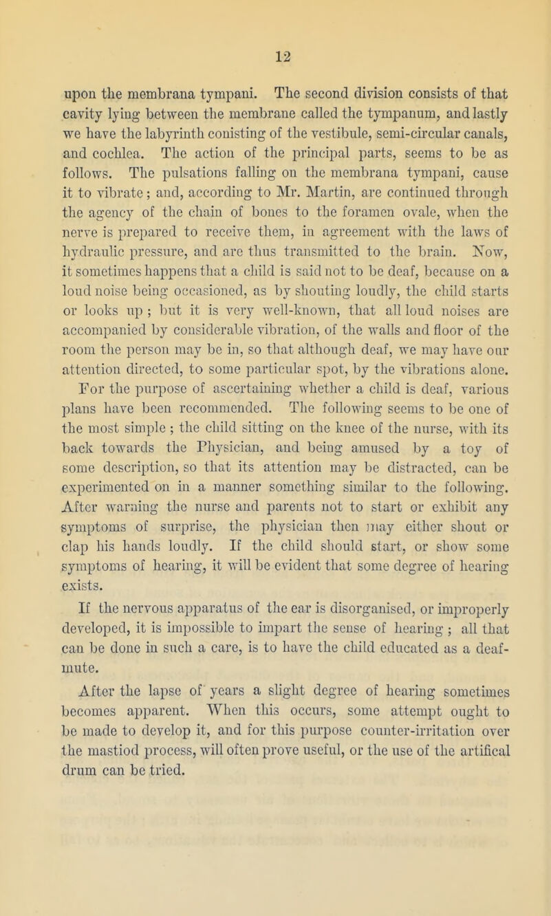 upon tlie membrana tympani. The second division consists of that cavity lying between the membrane called the tympanum, and lastly we have the labyrinth conisting of the vestibule, semi-circular canals, and cochlea. The action of the principal parts, seems to be as follows. The pulsations falling on the membrana tympani, cause it to vibrate; and, according to Mr. Martin, are continued through the agency of the chain of bones to the foramen ovale, when the nerve is prepared to receive them, in agreement with the laws of hydraulic pressure, and are thus transmitted to the brain. Now, it sometimes happens that a child is said not to be deaf, because on a loud noise being occasioned, as by shouting loudly, the child starts or looks up; l)ut it is very well-known, that all loud noises are accompanied by considerable vibration, of the walls and floor of the room the person may be in, so that although deaf, we may have onr attention directed, to some particular spot, by the vibrations alone. For the purpose of ascertaining whether a child is deaf, various plans have been recommended. The following seems to be one of the most simple ; the child sitting on the knee of the nurse, with its back towards the Physician, and being amused by a toy of some description, so that its attention may be distracted, can be experimented on in a manner something similar to the following. After warning the nurse and parents not to start or exhibit any symptoms of surprise, the physician then may either shout or clap his hands loudly. If the child should start, or show some symptoms of hearing, it will be evident that some degree of hearing exists. If the nervous apparatus of the ear is disorganised, or improperly developed, it is impossible to impart the sense of hearing ; all that can be done in such a care, is to have the child educated as a deaf- mute. After the lapse of years a slight degree of hearing sometimes becomes apparent. When this occurs, some attempt ought to be made to develop it, and for this purpose counter-irritation over the mastiod process, will often prove useful, or the use of the artifical drum can be tried.