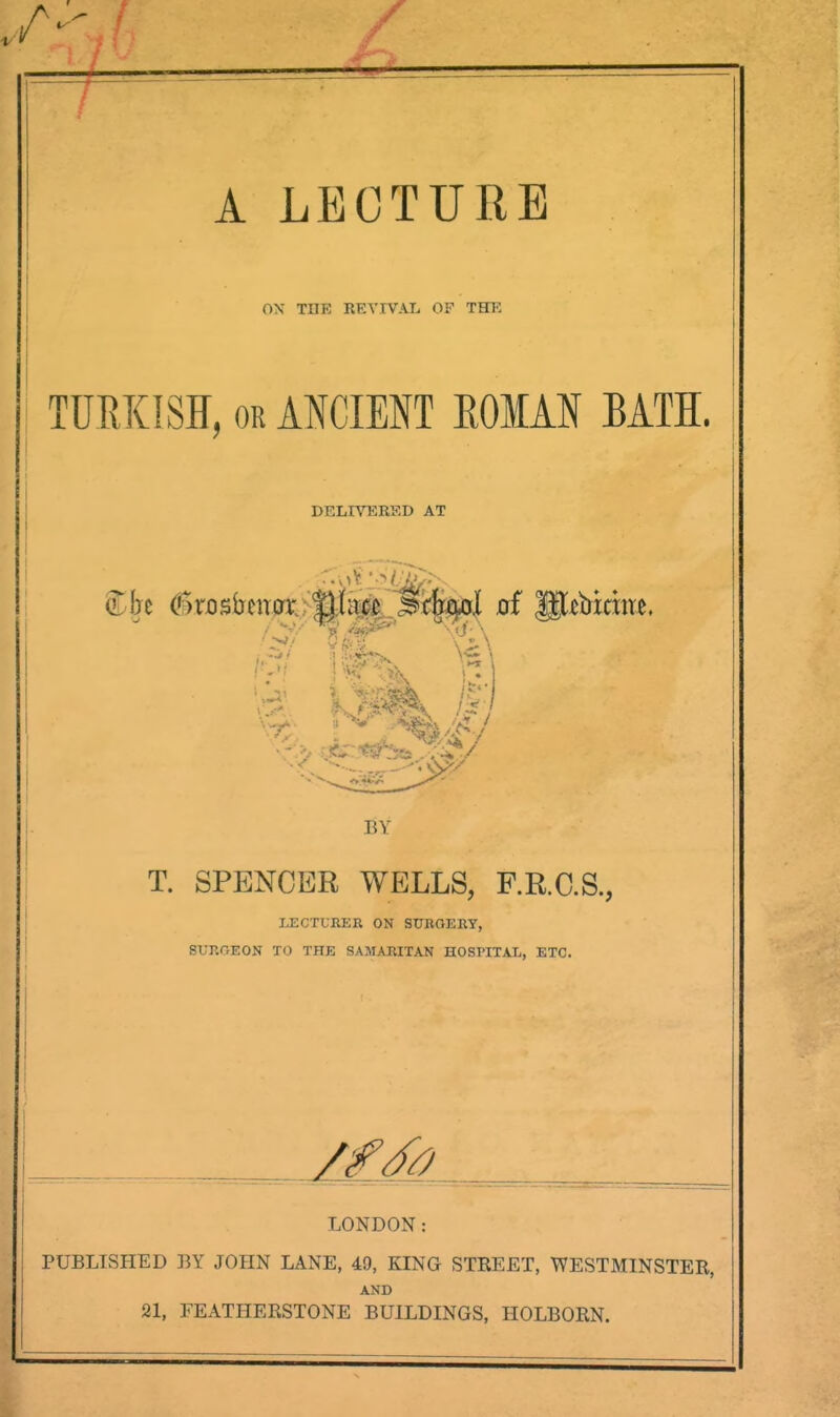 A LECTURE 0\ TOE RETIVAIj of THE TURKISH, OR ANCIENT EOIAN BATI. DELRHRHD AT 1 BY T. SPENCER WELLS, F.R.C.S., LECTURER ON SURGERY, SURGEON TO THE SAMARITAN HOSPITAL, ETC. LONDON: PUBLISHED BY JOHN LANE, 49, KING STREET, WESTMINSTER, AND 21, FEATHERSTONE BUILDINGS, HOLBORN.