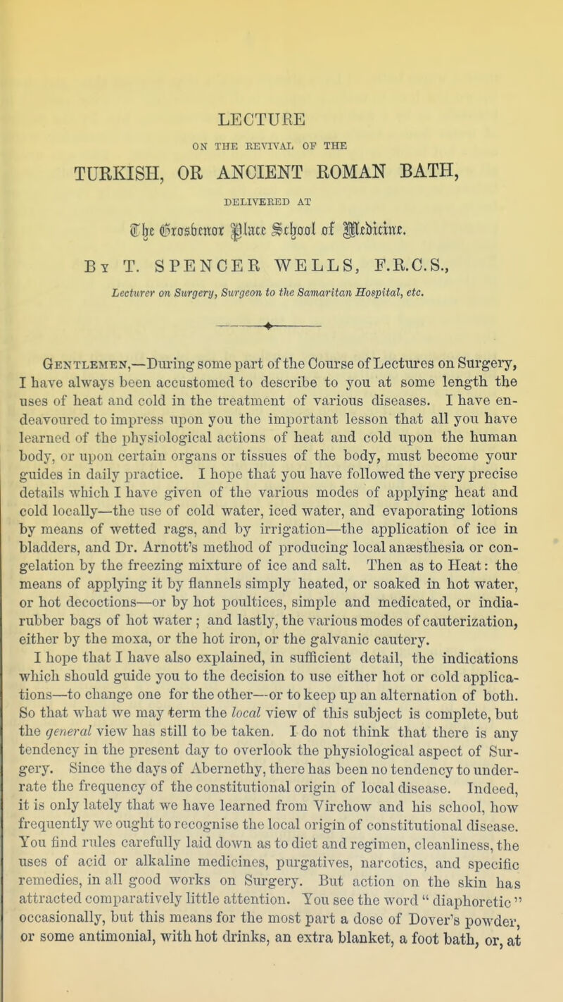 ON THE EEYIVAL OF THE TURKISH, OR ANCIENT ROMAN BATH, DELIVERED AT ^be duosbcnor ^lacc Stlpol of P^Mdnje. By T. SPENCER WELLS, F.R.C.S., LecUim on Surgery, Surgeon to the Samaritan Hospital, etc. ♦ Gentlemen,—Diu-ing some part of the Course of Lectures on Surgeiy, I have always been accustoinecl to describe to you at some length the uses of heat and cold in the treatment of various diseases. I have en- deavoured to impress upon you the important lesson that all you have learned of the physiological actions of heat and cold upon the human body, or upon certain organs or tissues of the body, must become your guides in daily practice. I hope that you have followed the very precise details which I have given of the various modes of applying heat and cold locally—the use of cold water, iced water, and evaporating lotions by means of wetted rags, and by irrigation—the application of ice in bladders, and Dr. Arnott's method of producing local anaesthesia or con- gelation by the freezing mixture of ice and salt. Then as to Heat: the means of applying it by flannels simply heated, or soaked in hot water, or hot decoctions—or by hot poultices, simple and medicated, or india- rubber bags of hot water ; and lastly, the various modes of cauterization, either by the moxa, or the hot iron, or the galvanic cautery. I hope that I have also explained, in sufficient detail, the indications which should guide you to the decision to use either hot or cold applica- tions—to change one for the other—or to keep up an alternation of both. So that what we may term the local view of this subject is complete, but the general view has still to be taken. I do not think that there is any tendency in the present day to overlook the physiological aspect of Sur- gery. Since the days of Abernethy, there has been no tendency to under- rate the frequency of the constitutional origin of local disease. Indeed, it is only lately that we have learned from Virchow and his school, how frequently we ought to recognise the local origin of constitutional disease. You find rules carefully laid down as to diet and regimen, cleanliness, the uses of acid or alkaline medicines, purgatives, narcotics, and specific remedies, in all good works on Surgery. But action on the skin has attracted comparatively little attention. You see the word  diaphoretic  occasionally, but this means for the most part a dose of Dover's powder or some antimonial, with hot drinks, an extra blanket, a foot bath, or, at