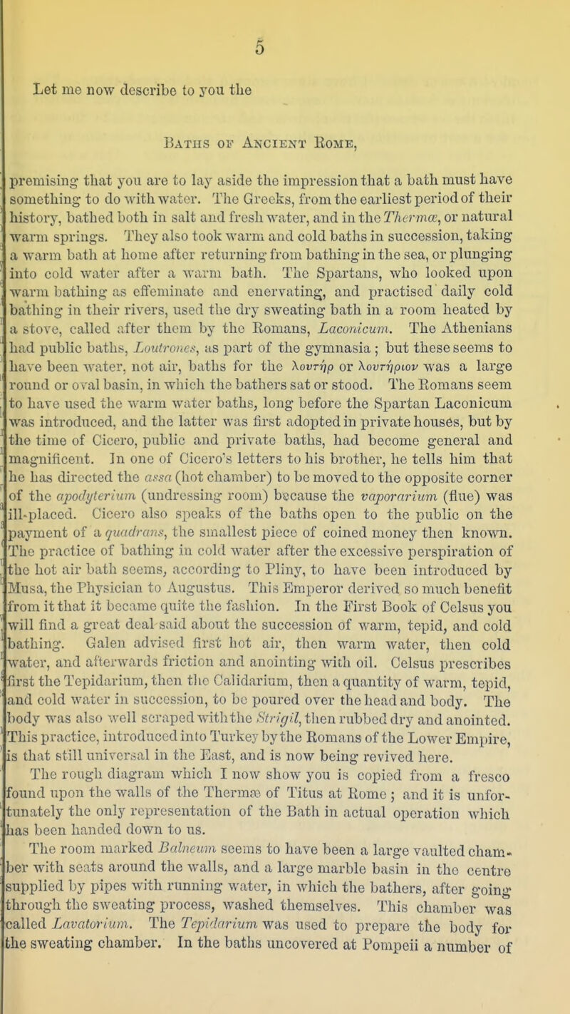 Let me now describe to you the Baths of A^'CIE^rT Rome, premising that you are to lay aside the impression that a bath must have something to do with water. The Greeks, from the earliest period of their history, bathed both in salt and freshwater, and in the Thcnna', or natural warm springs. 'I'hcy also took warm and cold batlis in succession, taking a warm bath at home after returning from bathing in the sea, or plunging into cold water after a warm bath. The Spartans, who looked upon warm bathing as effeminate and enervating, and practised daily cold bathing in their rivers, used the dry sweating bath in a room heated by a stove, called after them by the Romans, Laconicum. The Athenians had public baths, Loutrones, as j)art of the gymnasia ; but these seems to have been water, not air, baths for the Xovrrip or Xovrrjpiov was a large round or oval basin, in which the bathers sat or stood. The Romans seem to have used the warm water baths, long before the Spartan Laconicum was introduced, and the latter was first adopted in private houses, but by the time of Cicero, public and private baths, had become general and magnificent. In one of Cicero's letters to his brother, he tells him that he has directed the assa (hot chamber) to be moved to the opposite corner of the apodyterhim (undressing room) bscause the vaporarium (flue) was ill-placed. Cicero also speaks of the baths open to the public on the ' payment of a quadram, the smallest piece of coined money then known. The practice of bathing in cold water after the excessive perspiration of the hot air bath seems, according to Pliny, to have been introduced by Musa, the Physician to Augustus. This Emperor derived so much benefit from it that it became quite the fashion. Jn the First Book of Celsus you will find a great deal said about the succession of Avarm, tepid, and cold bathing. Galen advised first hot air, then vi\arm water, then cold water, and afterwards friction and anointing with oil. Celsus prescribes first the Tcpidarium, then tlic Calidarium, then a quantity of warm, tepid, and cold water in succession, to be poured over the head and body. The body was also well scraped with the Stn'gi.l, tlien rubbed dry and anointed. This practice, introduced into Turkey by the Romans of the Lower Empire, is that still universal in the East, and is now being revived here. The rough diagram which I now show you is copied from a fresco found upon the walls of the Thermae of Titus at Rome ; and it is unfor- tunately the only representation of the Bath in actual operation which has been handed down to us. The room marked Balneum seems to have been a large vaulted cham- ber with seats around the walls, and a large marble basin in the centre supplied by pipes with running water, in which the bathers, after going through the sweating process, washed themselves. This chamber was called Lavatorium. The Tepi'larium was used to prepare the body for the sweating chamber. In the baths uncovered at Pompeii a number of