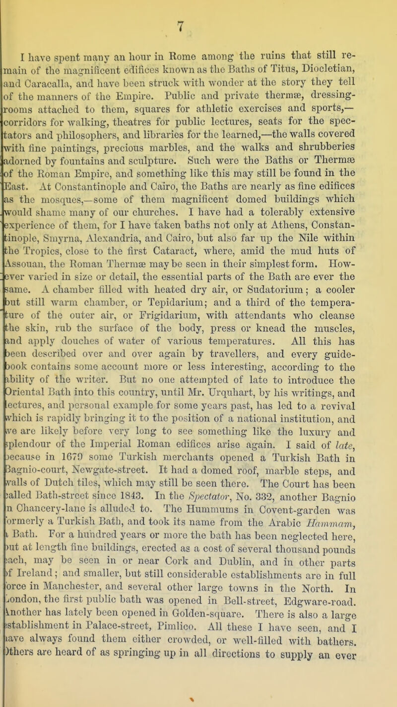 I have spent many an hour in Rome among tlie ruins that still re- main of the mai^nificent edifices known as the Baths of Titus, Diocletian, and Caracalla, and have been struck with wonder at the story they tell of the manners of the Empire, Public and private thermae, dressing- rooms attached to them, squares for athletic exercises and sports,— corridors for walking, theatres for public lectures, seats for the spec- tators and philosophers, and libraries for the learned,—the walls covered with line paintings, precious marbles, and the walks and shrubberies adorned by fountains and sculpture. Such were the Baths or Thermae of the Roman Empire, and something like this may still be found in the East. At Constantinople and Cairo, the Baths are nearly as fine edifices as the mosques,—some of them magnificent domed buildings which would shame many of our churches. I have had a tolerably extensive experience of them, for I have taken baths not only at Athens, Constan- tinople, Smyrna, Alexandria, and Cairo, but also far up the Nile within the Tropics, close to the first Cataract, where, amid the mud huts of Assouan, the Roman Thermae maybe seen in their simplest form. How- ! ever varied in size or detail, the essential parts of the Bath are ever the same. A chamber filled with heated dry air, or Sudatorium; a cooler mt still warm chamber, or Tepidarium; and a third of the tempera- 'ture of the outer air, or Frigidarium, with attendants who cleanse the skin, rub the surface of the body, press or knead the muscles, and apply douches of water of various temperatures. All this has 3ecn described over and over again by travellers, and every guide- iook contains some account more or less interesting, according to the xbility of the writer. But no one attempted of late to introduce the Oriental Bath into this country, until Mr. Urquhart, by his writings, and ectures, and personal example for some years past, has led to a revival ivhich is rapidly bringing it to the position of a national institution, and ive arc likely before very long to see something like the luxury and splendour of the Imperial Roman edifices arise again. I said of late, jecau$e in 1679 some Turkish merchants opened a Turkish Bath in Bagnio-court, Newgate-street. It had a domed roof, marble steps, and vails of Dutch tiles, which may still be seen there. The Court has been ;alled Pnith-strcet since 1843. In the Spectator, No. 332, another Bagnio n Chancery-lane is alluded to. The Hummums in Covent-garden was brmerly a Turkish Bath, and took its name from the Arabic Hammam, I Bath. For a hundred years or more the bath has been neglected here, )ut at length fine buildings, erected as a cost of several thousand pounds jach, may be seen in or near Cork and Dublin, and in other parts )f Ireland; and smaller, but still considerable establishments are in full brce in Manchester, and several other large towns in the North. In :iOndon, the first public bath was opened in Bell-street, Edgware-road. iLUother has lately been opened in Golden-square. There is also a large istablishment in Palace-street, Pimlico. All these I have seen, and I lave always found them either crowded, or well-filled with bathers. )thers are heard of as springing up in all directions to supply an ever