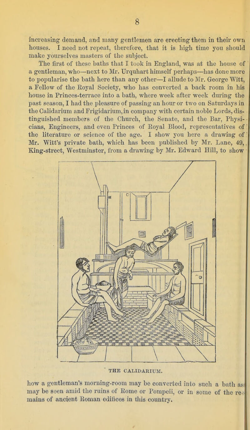 increasing demand, and many gentlemen are erecting them in their own houses. I need not repeat, therefore, that it is high time you should make yourselves masters of the suhject. The first of these baths that T took in England, was at the house of a gentleman, who—next to Mr. Urquhart himself perhaps—has done more to popularise the bath here than any other—I allude to Mr. George Witt, a Fellow of the Royal Society, who has converted a back room in his house in Princes-terrace into a bath, where week after week during the past season, I had the pleasure of passing an hour or two on Saturdays in the Galidarium and Frigidarium,in company with certain noble Lords, dis- tinguished members of the Church, the Senate, and the Bar, Physi- cians, Engineers, and even Princes of Eoyal Blood, representatives of the literature or science of the age. I show you here a drawing of Mr. Witt's private bath, which has been published by Mr. Lane, 49,. King-street, Westminster, from a drawing by Mr. Edward Hill, to show THE CALIDARIUM. how a gentleman's morning-room may be converted into sucli a batli as may be seen amid the ruins of Rome or Pompeii, or in some of the re-: mains of ancient Roman edifices in this country.