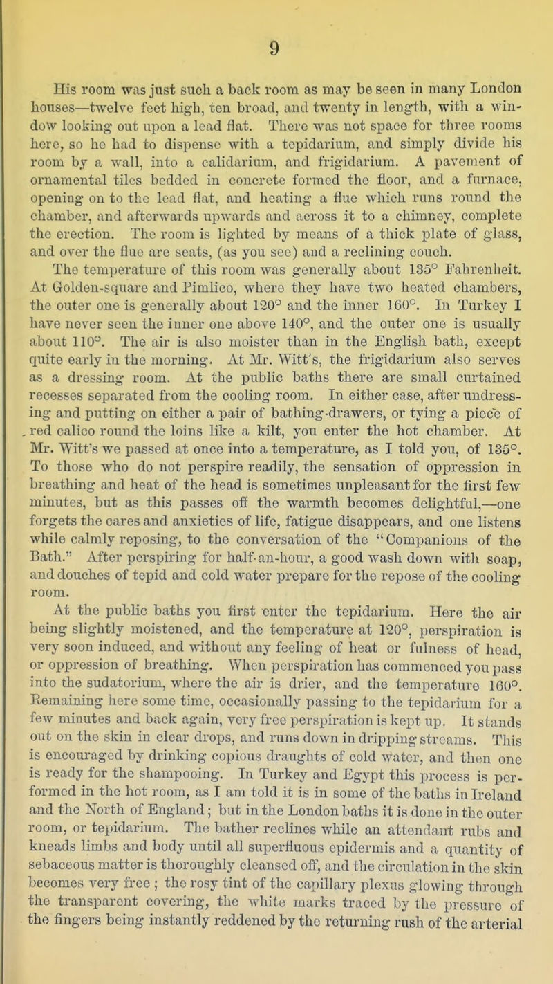 His room was just such a back room as may be seen in many London houses—twelve feet high, ten broad, and twenty in length, with a win- dow looking out upon a lead flat. There was not space for three rooms here, so he had to dispense with a tepidarium, and simply divide his room by a wall, into a calidarium, and frigidarium. A pavement of ornamental tiles bedded in concrete formed the floor, and a furnace, opening on to the lead flat, and heating a flue which runs round the chamber, and afterwards upwards and across it to a chimney, complete the erection. The room is lighted by means of a thick plate of glass, and over the flue are seats, (as you see) and a reclining couch. The temperature of this room Avas generally about 135° Fahrenheit. At Golden-square and Pimlico, where they have two heated chambers, the outer one is generally about 120° and the inner 160°. In Turkey I have never seen the inner one above 140°, and the outer one is usually about 110°. The air is also moister than in the English bath, except quite early in the morning. At Mr. Witt's, the frigidarium also serves as a dressing room. At the public baths there are small curtained recesses separated from the cooling room. In either case, after undress- ing and putting on either a pair of bathing-drawers, or tying a piece of . red calico round the loins like a kilt, you enter the hot chamber. At Mr. Witt's we passed at once into a temperature, as I told you, of 135°. To those who do not perspire readily, the sensation of oppression in breathing and heat of the head is sometimes unpleasant for the first few minutes, but as this passes off the warmth becomes delightful,—one forgets the cares and anxieties of life, fatigue disappears, and one listens while calmly reposing, to the conversation of the Companions of the Bath. After perspiring for half-an-hour, a good wash down with soap, and douches of tepid and cold water prepare for the repose of the cooling room. At the public baths you first enter the tepidarium. Here the air being slightly moistened, and the temperature at 120°, perspiration is very soon induced, and without any feeling of heat or fulness of head, or oppression of breathing. When perspiration has commenced you pass into the sudatorium, where the air is drier, and the temperature 160°. Kemaining here some time, occasionally passing to the tepidarium for a few minutes and back again, very free perspiration is kept up. It stands out on the akin in clear drops, and runs down in dripping streams. This is encouraged by drinking copious draughts of cold water, and then one is ready for the shampooing. In Turkey and Egypt this process is per- formed in the hot room, as I am told it is in some of the baths in Ireland and the North of England; but in the London baths it is done in the outer room, or tepidarium. The bather reclines while an attendant rubs and kneads limbs and body until all superfluous epidermis and a quantity of sebaceous matter is thoroughly cleansed off, and the circulation in the skin becomes very free ; the rosy tint of the capillary plexus glowing through the transparent covering, the white marks traced by the pressure of the fingers being instantly reddened by the returning rush of the arterial