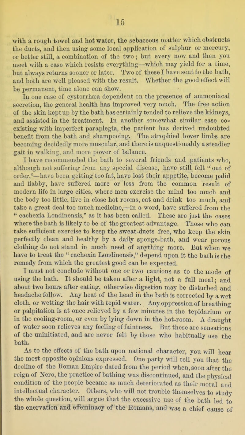 with a roug'h towel and hot water, the sebaceous matter which obstructs the ducts, and then using some local application of sulphur or mercury, or better still, a combination of the two ; but every now and then you meet with a case which resists everything—which may yield for a time, but always returns sooner or later. Two of these I have sent to the bath, and both are well pleased with the result. Whether the good effect will be permanent, time alone can show. In one case of cystorrhcea dependent on the presence of ammoniacal secretion, the general health has improved very much. The free action of the skin kept up by the bath has certainly tended to relieve the kidneys, and assisted in the treatment. In another somewhat similar case co- existing with imperfect paraplegia, the patient has derived undoubted benefit from the bath and shampooing. The atrophied lower limbs are becoming decidedly more muscular, and there is unquestionably a steadier gait in walking, and more power of balance. I have recommended the bath to several friends and patients who, although not suffering from any special disease, have still felt  out of order,—have been getting too fat, have lost their appetite, become palid and flabby, have suffered more or less from the common result of modern life in large cities, where men exercise the mind too much and the body too little, live in close hot rooms, eat and drink too much, and take a great deal too much medicine,—in a word, have suffered from the  cachexia Londinensis, as it has been called. These are just the cases where the bath is likely to be of the greatest advantage. Those who can take sufficient exercise to keep the sweat-ducts free, who keep the skin perfectly clean and healthy by a daily sponge-bath, and wear porous clothing do not stand in much need of anything more. But when we have to treat the  cachexia Londinensis, depend upon it the bath is the remedy from which the greatest good can be expected. I must not conclude without one or two cautions as to the mode of using the bath. It should be taken after a light, not a full meal; and about two hours after eating, otherwise digestion may be disturbed and headache follow. Any heat of the head in the bath is corrected by a wet cloth, or wetting the hair with tepid water. Any oppression of breathing or palpitation is at once relieved by a few minutes in the tepidarium or in the cooling-room, or even by lying down in the hot-room. A draught of water soon relieves any feeling of faintness. But these are sensations of the uninitiated, and are never felt by those who habitually use the bath. As to the effects of the bath upon national character, you will hear the most opposite opinions expressed. One party will tell you that the decline of the Roman Empire dated from the period when, soon after the reign of Nero, the practice of bathing was discontinued, and the physical condition of the people became as much deteriorated as their moral and intellectual character. Others, who will not trouble themselves to study the whole question, will argue that the excessive use of the bath led to the enervation and effeminacy of the Romans, and was a chief cause of