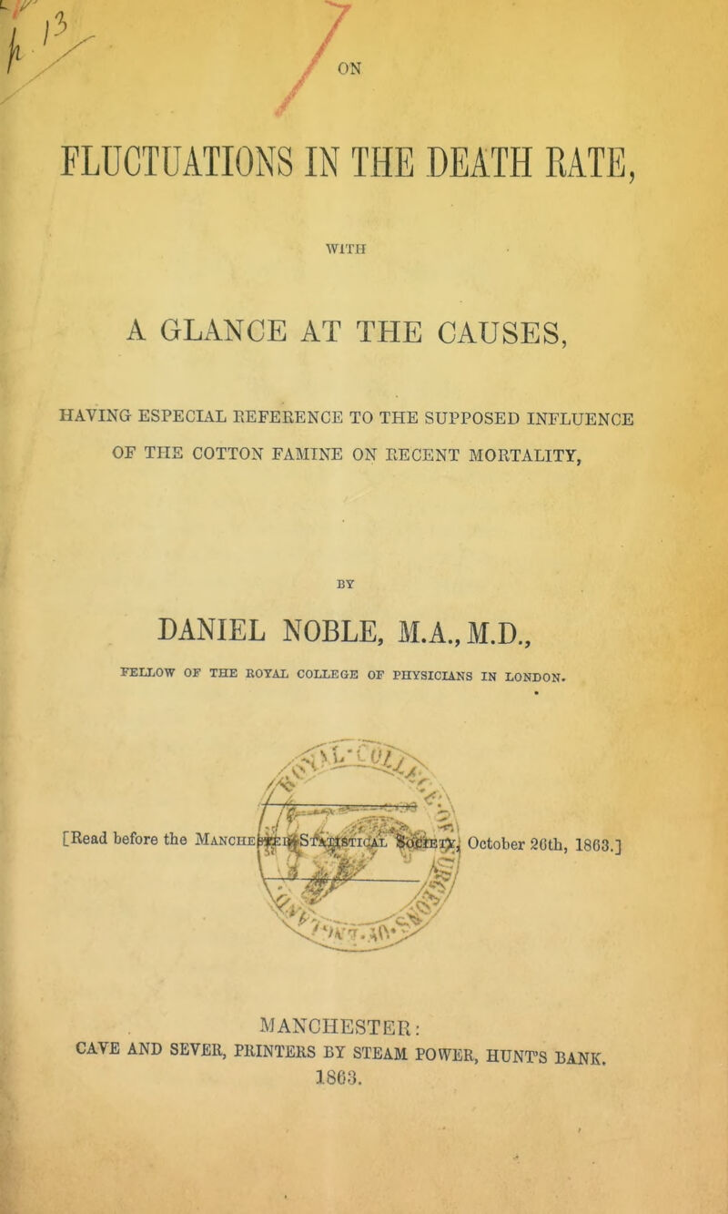 FLUCTUATIONS IN THE DEATH RATE, WITH A GLANCE AT THE CAUSES, HAVING ESPECIAL EEFERENCE TO THE SUPPOSED INFLUENCE OF THE COTTON FAMINE ON EECENT MORTALITY, BY DANIEL NOBLE, M.A., M.D., FEIXOW OF THE EOTAL COLLEGE OF PHYSICIANS IN LONDON. •rl ! ■ ,i ■-■>. .. [Read before the MANCHEb«:iftSftwjtSTi(4AL mm-ifci October 2Cth, 1863.] MANCHESTER: CAVE AND SEVER, PRINTERS BY STEAM POWER, HUNT'S BANK. 1863.