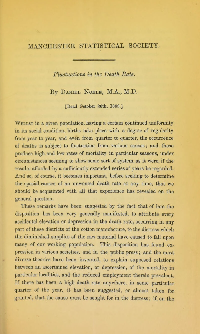 MANCHESTER STATISTICAL SOCIETY. Fluctuations in the Death Rate. By Daniel Noble, M.A., M.D. [Read October 26th, 1863.] Whilst in a given population, having a certain continued uniformity in its social condition, births take place with a degree of regularity from year to year, and even from quarter to quarter, the occurrence of deaths is subject to fluctuation from various causes; and these produce high and low rates of mortality in particular seasons, under circumstances seeming to show some sort of system, as it were, if the results afforded by a sufficiently extended series of years be regarded. And so, of course, it becomes important, before seeking to determine the special causes of an unwonted death rate at any time, that we should be acquainted with all that experience has revealed on the general question. These remarks have been suggested by the fact that of late the disposition has been very generally manifested, to attribute every accidental elevation or depression in the death rate, occurring in any part of these districts of the cotton manufacture, to the distress which the diminished supplies of the raw material have caused to fall upon many of our working population. This disposition has found ex- pression in various societies, and in the public press; and the most diverse theories have been invented, to explain supposed relations between an ascertained elevation, or depression, of the mortality in particular localities, and the reduced employment therein prevalent. If there has been a high death rate anywhere, in some particular quarter of the year, it has been suggested, or almost taken for granted, that the cause must be sought for in the distress; if, on the