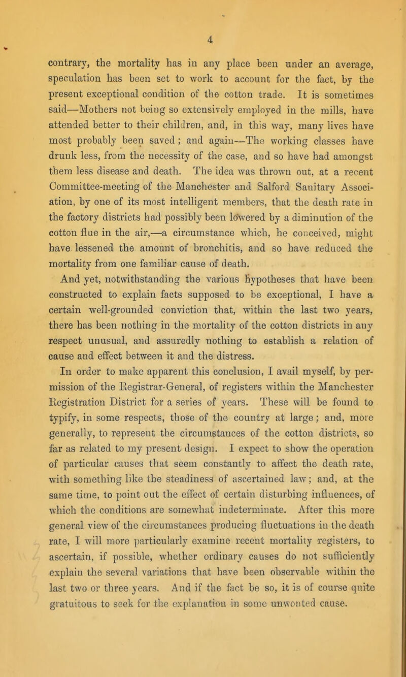 contrary, the mortality lias in any place been under an average, speculation has been set to work to account for the fact, by the present exceptional condition of the cotton trade. It is sometimes said—Mothers not being so extensively employed in the mills, have attended better to their children, and, in this way, many lives have most probably been saved ; and again—The working classes have drunk less, from the necessity of the case, and so have had amongst them less disease and death. The idea was thrown out, at a recent Committee-meeting of the Manchester and Salford Sanitary Associ- ation, by one of its most intelhgent members, that the death rate in the factory districts had possibly been lowered by a diminution of the cotton flue in the air,—a circumstance which, he conceived, might have lessened the amount of bronchitis, and so have reduced the mortality from one familiar cause of death. And yet, notwithstanding the various hypotheses that have been constructed to explain facts supposed to be exceptional, I have a certain well-grounded conviction that, within the last two years, there has been nothing in the mortality of the cotton districts in any respect unusual, and assuredly nothing to establish a relation of cause and effect between it and the distress. In order to make apparent this conclusion, I avail myself, by per- mission of the Registrar-General, of registers within the Manchester liegistration District for a series of years. These will be found to typify, in some respects, those of the country at large; and, more generally, to represent the circumstances of the cotton districts, so far as related to my present design. I expect to show the operation of particular causes that seem constantly to affect the death rate, with something like the steadiness of ascertained law; and, at the same time, to point out the effect of certain disturbing influences, of which the conditions are somewhat indeterminate. After this more general view of the circumstances producing fluctuations in the death rate, 1 will more particularly examine recent mortality registers, to ascertain, if possible, whether ordinary causes do not suflficiently explain the several variations that have been observable within the last two or three years. And if the fact be so, it is of course quite gratuitous to seek for the explanation in some unwonted cause.