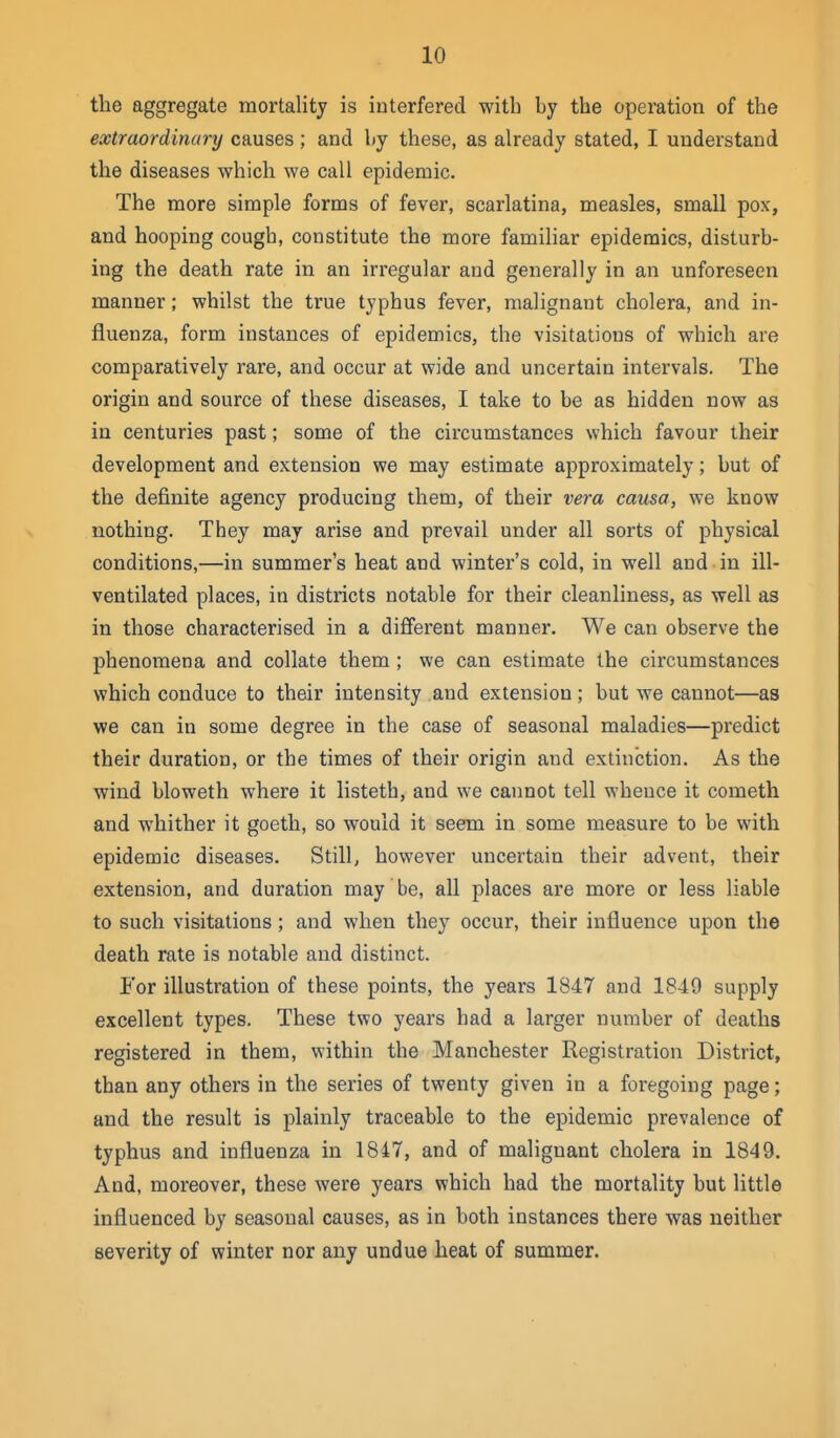 the aggregate mortality is interfered with by the operation of the extraordinary causes; and hj these, as already stated, I understand the diseases which we call epidemic. The more simple forms of fever, scarlatina, measles, small pox, and hooping cough, constitute the more famiHar epidemics, disturb- ing the death rate in an irregular and generally in an unforeseen manner; whilst the true typhus fever, malignant cholera, and in- fluenza, form instances of epidemics, the visitations of which are comparatively rare, and occur at wide and uncertain intervals. The origin and source of these diseases, I take to be as hidden now as in centuries past; some of the circumstances which favour their development and extension we may estimate approximately; but of the definite agency producing them, of their vera causa, we know nothing. They may arise and prevail under all sorts of physical conditions,—in summer's heat and winter's cold, in well and in ill- ventilated places, in districts notable for their cleanliness, as well as in those characterised in a different manner. We can observe the phenomena and collate them; we can estimate the circumstances which conduce to their intensity and extension; but we cannot—as we can in some degree in the case of seasonal maladies—predict their duration, or the times of their origin and extinction. As the wind bloweth where it listeth, and we cannot tell whence it cometh and whither it goeth, so would it seem in some measure to be with epidemic diseases. Still, however uncertain their advent, their extension, and duration may be, all places are more or less liable to such visitations; and when they occur, their influence upon the death rate is notable and distinct. For illustration of these points, the years 1847 and 1849 supply excellent types. These two years had a larger number of deaths registered in them, within the Manchester Registration District, than any others in the series of twenty given in a foregoing page; and the result is plainly traceable to the epidemic prevalence of typhus and influenza in 1847, and of malignant cholera in 1849. And, moreover, these were years which had the mortality but little influenced by seasonal causes, as in both instances there was neither severity of winter nor any undue heat of summer.