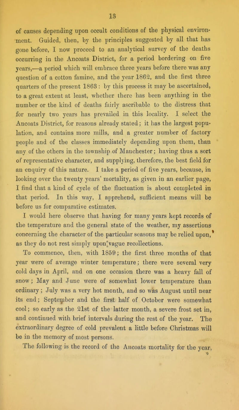 of causes dependiug upon occult conditions of the physical environ- ment. Guided, then, by the principles suggested by all that has gone before, I now proceed to an analytical survey of the deaths occurring in the Ancoats District, for a period bordering on five years,—a period which will embrace three years before there was any question of a cotton famine, and the year 1862, and the first three quarters of the present 1863 : by this process it may be ascertained, to a great extent at least, whether there has been anything in the number or the kind of deaths fairly ascribable to the distress that for nearly two years has prevailed in this locality. I select the Ancoats District, for reasons already stated; it has the largest popu- lation, and contains more mills, and a greater number of factory people and of the classes immediately depending upon them, than any of the others in the township of Manchester; having thus a sort of representative character, and supplying, therefore, the best field for an enquiry of this nature. I take a period of five years, because, in looking over the twenty years' mortality, as given in an earlier page, I find that a kind of cycle of the fluctuation is about completed in that period. In this way, I apprehend, sufficient means will be before us for comparative estimates. I would here observe that having for many years kept records of the temperature and the general state of the weather, my assertions concerning the character of the particular seasons may be relied upon,* as they do not rest simply upon>ague recollections. To commence, then, with 1859; the first three months of that year were of average winter temperature; there were several very cold days in April, and on one occasion there was a heavy fall of snow; May and June were of somewhat lower temperature than ordinary; July was a very hot month, and so wiis August until near its end; September and the first half of October were somewhat cool; so early as the 21st of the latter month, a severe frost set in, and continued with brief intervals during the rest of the year. The extraordinary degree of cold prevalent a little before Christmas will be in the memory of most persons. The following is the record of the Ancoats mortality for the year,