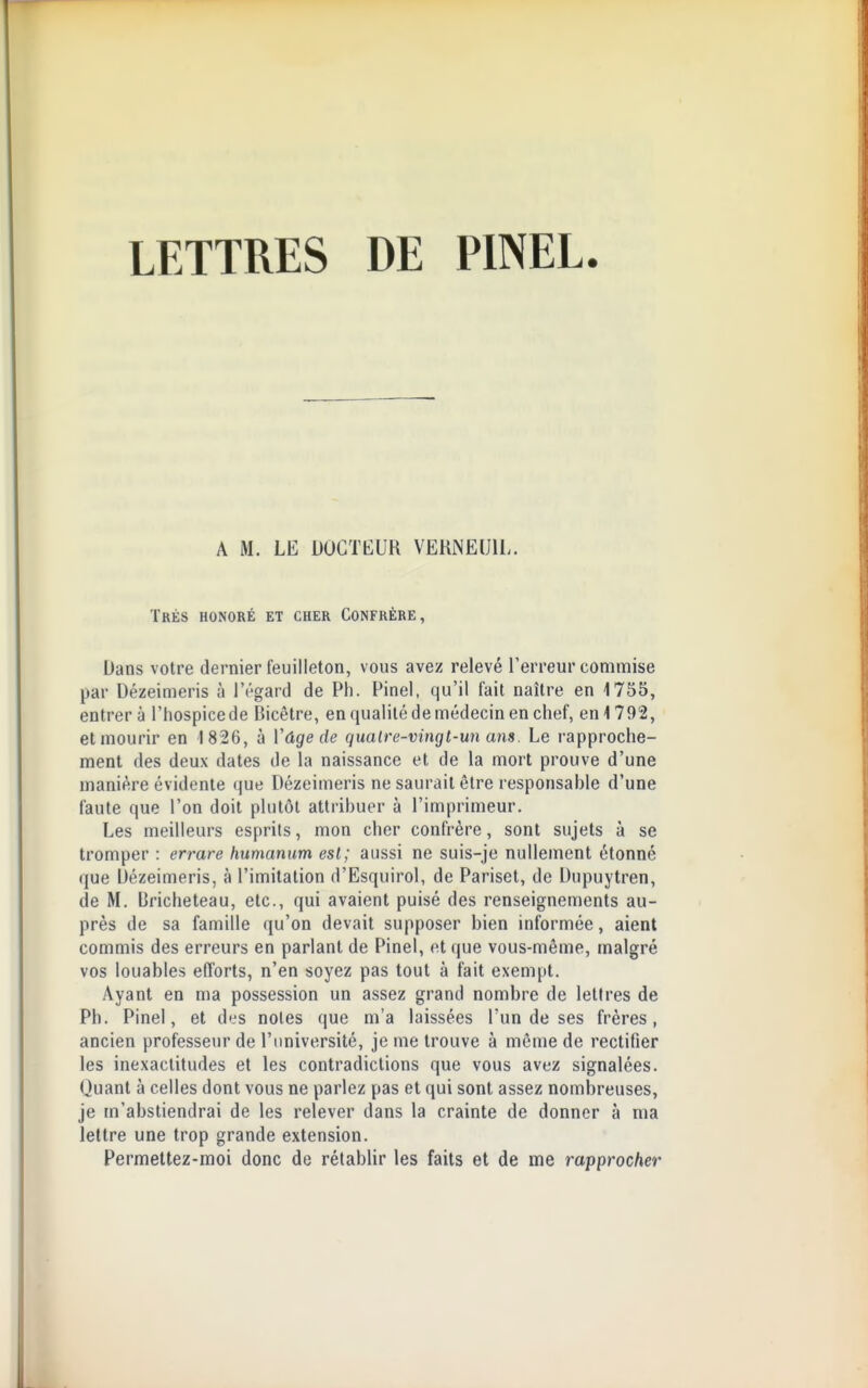 A M. LE DOCTEUR VEKNEIJIL. Très honoré et cher Confrère, Dans votre dernier feuilleton, vous avez relevé l'erreur commise par Dézeimeris à l'rgard de Ph. Pinel, qu'il fait naître en 1755, entrera l'Iiospicede Eiicêtre, en qualité de médecin en chef, en 1792, et mourir en 1826, à Vûge de quaire-vingt-un ans. Le rapproche- ment des deux dates de la naissance et de la mort prouve d'une manière évidente que Dézeimeris ne saurait être responsable d'une faute que l'on doit plutôt attribuer à l'imprimeur. Les meilleurs esprits, mon cher confrère, sont sujets à se tromper : errare humanum esl; aussi ne suis-je nullement étonné que Ùézeimeris, à l'imitation d'Esquirol, de Pariset, de Dupuytren, de M. Bricheteau, etc., qui avaient puisé des renseignements au- près de sa famille qu'on devait supposer bien informée, aient commis des erreurs en parlant de Pinel, et que vous-même, malgré vos louables efforts, n'en soyez pas tout à fait exempt. Ayant en ma possession un assez grand nombre de lettres de Ph. Pinel, et des noies que m'a laissées l'un de ses frères, ancien professeur de l'université, je me trouve à même de rectifier les inexactitudes et les contradictions que vous avez signalées. Quant à celles dont vous ne parlez pas et qui sont assez nombreuses, je m'abstiendrai de les relever dans la crainte de donner à ma lettre une trop grande extension. Permettez-moi donc de rétablir les faits et de me rapprocher