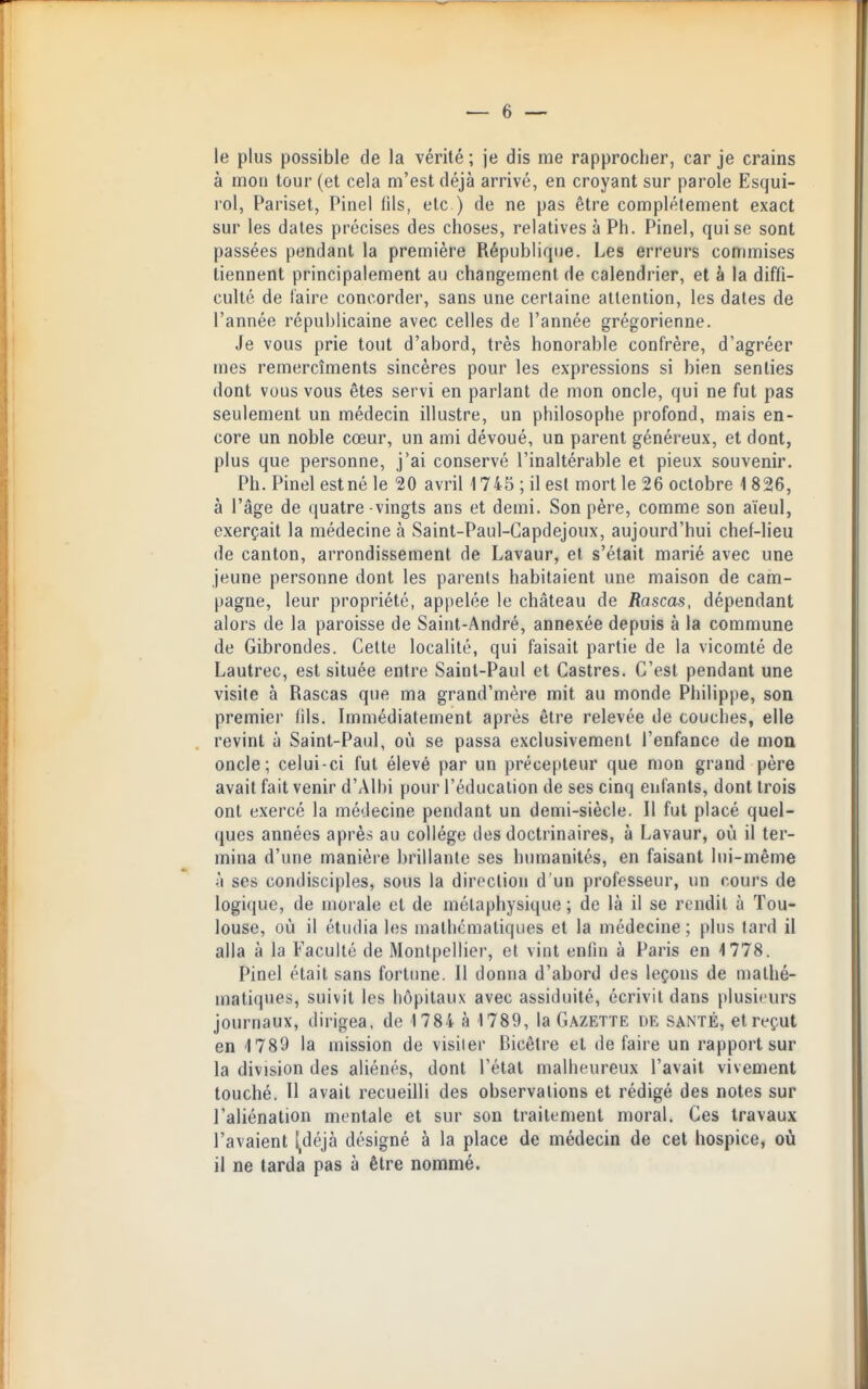 le plus possible de la vérité; je dis me rapprocher, car je crains à mou tour (et cela m'est déjà arrivé, en croyant sur parole Esqui- rol, Pariset, Pinel fils, etc ) de ne pas être complètement exact sur les dates précises des choses, relatives à Ph. Pinel, qui se sont passées pendant la première République. Les erreurs commises tiennent principalement au changement de calendrier, et à la diffi- culté de faire concorder, sans une certaine attention, les dates de l'année républicaine avec celles de l'année grégorienne. Je vous prie tout d'abord, très honorable confrère, d'agréer mes remercîments sincères pour les expressions si bien senties dont vous vous êtes servi en parlant de mon oncle, qui ne fut pas seulement un médecin illustre, un philosophe profond, mais en- core un noble cœur, un ami dévoué, un parent généreux, et dont, plus que personne, j'ai conservé l'inaltérable et pieux souvenir. Ph. Pinel est né le 20 avril 1745; il est mort le 26 octobre 1826, à l'âge de quatre -vingts ans et demi. Son père, comme son aïeul, exerçait la médecine à Saint-Paul-Capdejoux, aujourd'hui chef-lieu de canton, arrondissement de Lavaur, et s'était marié avec une jeune personne dont les parents habitaient une maison de cam- pagne, leur propriété, appelée le château de Rascas, dépendant alors de la paroisse de Saint-André, annexée depuis à la commune de Gibrondes. Cette localité, qui faisait partie de la vicomlé de Lautrec, est située entre Saint-Paul et Castres. C'est pendant une visite à Rascas que ma grand'mère mit au monde Philippe, son premier lils. Immédiatement après être relevée de couches, elle revint à Saint-Paul, où se passa exclusivement l'enfance de mon oncle; celui-ci fut élevé par un précepteur que mon grand père avait fait venir d'AIbi pour l'éducation de ses cinq enfants, dont trois ont exercé la médecine pendant un demi-siècle. Il fut placé quel- ques années après au collège des doctrinaires, à Lavaur, où il ter- mina d'une manière brillante ses humanités, en faisant lui-même 'i ses condisciples, sous la direction d'un professeur, un cours de logique, de morale et de métaphysique ; de là il se rendit à Tou- louse, où il étudia les mathématiques et la médecine ; plus tard il alla à la Faculté de Montpellier, et vint enfin à Paris en 1778. Pinel était sans fortune. Il donna d'abord des leçons de mathé- matiques, suivit les hôpitaux avec assiduité, écrivit dans plusieurs journaux, dirigea, de 1784 à 1789, la Gazette de santé, et reçut en 1789 la mission de visiter Bicêlre et défaire un rapport sur la division des aliénés, dont l'étal malheureux l'avait vivement touché. Il avait recueilli des observations et rédigé des notes sur l'aliénation mentale et sur son traitement moral. Ces travaux l'avaient l,déjà désigné à la place de médecin de cet hospice, où il ne tarda pas à être nommé.