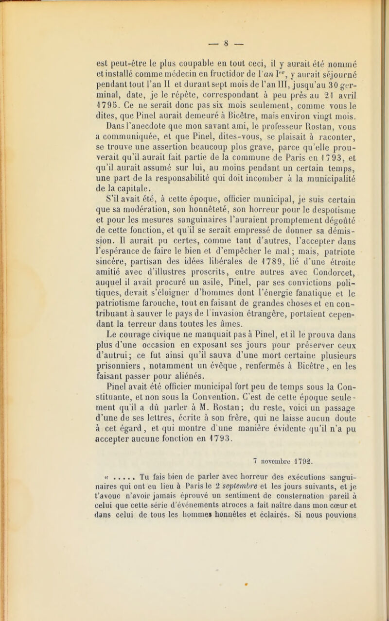 est peut-être le plus coupable en tout ceci, il y aurait été nommé et installé comme médecin en fructidor de l'an I, y aiu-ait séjourné pendant tout l'an II et durant sept mois de l'an 111, jusqu'au 30 ger- minal, date, je le répète, correspondant à peu près au 21 avril 1795. Ce ne serait donc pas six mois seulement, comme vous le dites, que Pinel aurait demeuré à Bicêtre, mais environ vingt mois. Dans l'anecdote que mon savant ami, le professeur Roslan, vous a communiquée, et que Pinel, dites-vous, se plaisait à raconter, se trouve une assertion beaucoup plus grave, parce qu'elle prou- verait qu'il aurait fait partie de la commune de Paris en I 793, et qu'il aurait assumé sur lui, au moins pendant un certain temps, une part de la responsabilité qui doit incomber à la municipalité de la capitale. S'il avait été, à cette époque, officier municipal, je suis certain que sa modération, son honnêteté, son horreur pour le despotisme et pour les mesures sanguinaires l'auraient promptement dégoûté de celte fonction, et qu'il se serait empressé de donner sa démis- sion. Il aurait pu certes, comme tant d'autres, l'accepter dans l'espérance de faire le bien et d'empêcher le mal ; mais, patriote sincère, partisan des idées libérales de 1789, lié d'une étroite amitié avec d'illustres proscrits, entre autres avec Condorcet, auquel il avait procuré un asile, Pinel, par ses convictions poli- tiques, devait s'éloigner d'hommes dont l'énergie fanatique et le patriotisme farouche, tout en faisant de grandes choses et en con- tribuant à sauver le pays de l'invasion étrangère, portaient cepen- dant la terreur dans toutes les âmes. Le courage civique ne manquait pas à Pinel, et il le prouva dans plus d'une occasion en exposant ses jours pour préserver ceux d'autrui; ce fut ainsi qu'il sauva d'une mort certaine plusieurs prisonniers , notamment un évêque , renfermés à Bicêtre, en les faisant passer pour aliénés. Pinel avait été officier municipal fort peu de temps sous la Con- stituante, et non sous la Convention. C'est de cette époque seule- ment qu'il a dû parler à M. Rostan; du reste, voici un passage d'une de ses lettres, écrite à son frère, qui ne laisse aucun doute à cet égard , et qui montre d'une manière évidente qu'il n'a pu accepter aucune fonction en 1793. 7 novembre 1792. « Tu fais bien de parler avec horreur des oxécutioiis sangui- naires qui ont eu lieu à Paris le 2 septembre et les jours suivants, et je l'avoue n'avoir jamais éprouvé un sentiment de consternation pareil à celui que cette série d'événements atroces a fait naître dans mon cœur et dans celui de tous les homme» honnêtes et éclairés. Si nous pouvions