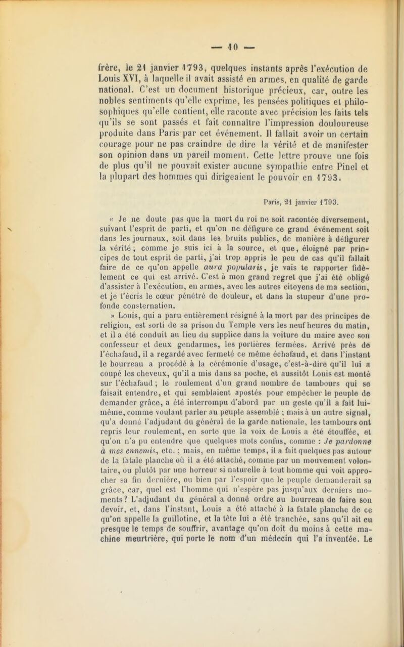 frère, le 21 janvier 1793, quelques instants après l'exécution de Louis XVI, à laquelle il avait assisté en armes, en qualité de garde national. C'est un document historique précieux, car, outre les nobles sentiments qu'elle exprime, les pensées politiques et philo- sophiques qu'elle contient, elle raconte avec précision les faits tels (ju'ils se sont passés et fait connaîlie l'impression douloureuse produite dans Paris par cet événement. Jl fallait avoir un certain courage pour ne pas craindre de dire la vérité et de manifester son opinion dans un pareil moment. Cette lettre prouve une fois de plus qu'il ne pouvait exister aucune sympathie entre Pinel et la plupart des hommes qui dirigeaient le pouvoir en 1793. Paris, 21 janvier il03. « Je ne doute pas que la mort du roi ne soit racontée diversement, N suivant l'esprit de parti, et qu'on ne défigure ce grand événement soit dans les journaux, soit dans les bruits publics, de manière à défigurer la vérité; comme je suis ici à la source, et que, éloigné par prin- cipes de tout esprit de parti, j'ai trop appris le peu de cas qu'il fallait faire de ce qu'on appelle aura poimlaris, je vais te rapporter fidè- lement ce qui est arrivé. C'est à mon grand regret que j'ai été obligé d'assister à l'exécution, en armes, avec les autres citoyens de ma section, et je t'écris le cœur pénétré de douleur, et dans la stupeur d'une pro- fonde consternation. » Louis, qui a paru entièrement résigné à la mort par des principes de religion, est sorti de sa prison du Temple vers les neuf heures du malin, et il a été conduit au lieu du supplice dans la voiture du maire avec son confesseur et deux gendarmes, les portières fermées. Arrivé près de l'écliafaud, il a regardé avec fermeté ce même échafaud, et dans l'instant le bourreau a procédé à la cérémonie d'usage, c'est-à-dire qu'il lui a coupé les cheveux, qu'il a mis dans sa poche, et aussitôt Louis est monté sur l'échafaud ; le roulement d'un grand nombre ce tambours qui se faisait entendre, et qui semblaient apostés pour empêcher le peuple de demander grâce, a été interrompu d'abord par un geste qu'il a fait lui- même, comme voulant parler au peuple assemblé ; mais à un autre signal, qu'a doimé l'adjudant du général de la garde nationale, les tambours ont repris leur roulement, en sorte que la voix de Louis a été étouflëe, et qu'on n'a pu entendre que quelques mots confus, comme : Je pardonne à mes ennemi}!, etc. ; mais, en même temps, il a fait quelques pas autour de la fatale planche où il a été attaché, comme par un mouvement volon- taire, ou plutôt par une horreur si naturelle à tout homme qui voit appro- cher sa fin dernière, ou bien par rcs[)oir que le peuple domanderait sa grâce, car, quel est l'homme qui n'espère pas jusqu'aux derniers mo- ments? L'adjudant du général a donné ordre au bourreau de faire son devoir, et, dans l'instant, Louis a été attaché à la fatale planche de ce qu'on appelle la guillotine, et la tête lui a été tranchée, sans qu'il ait eu presque le temps de souffrir, avantage qu'on doit du moins à cette ma- chine meurtrière, qui porte le nom d'un médecin qui l'a inventée. Le