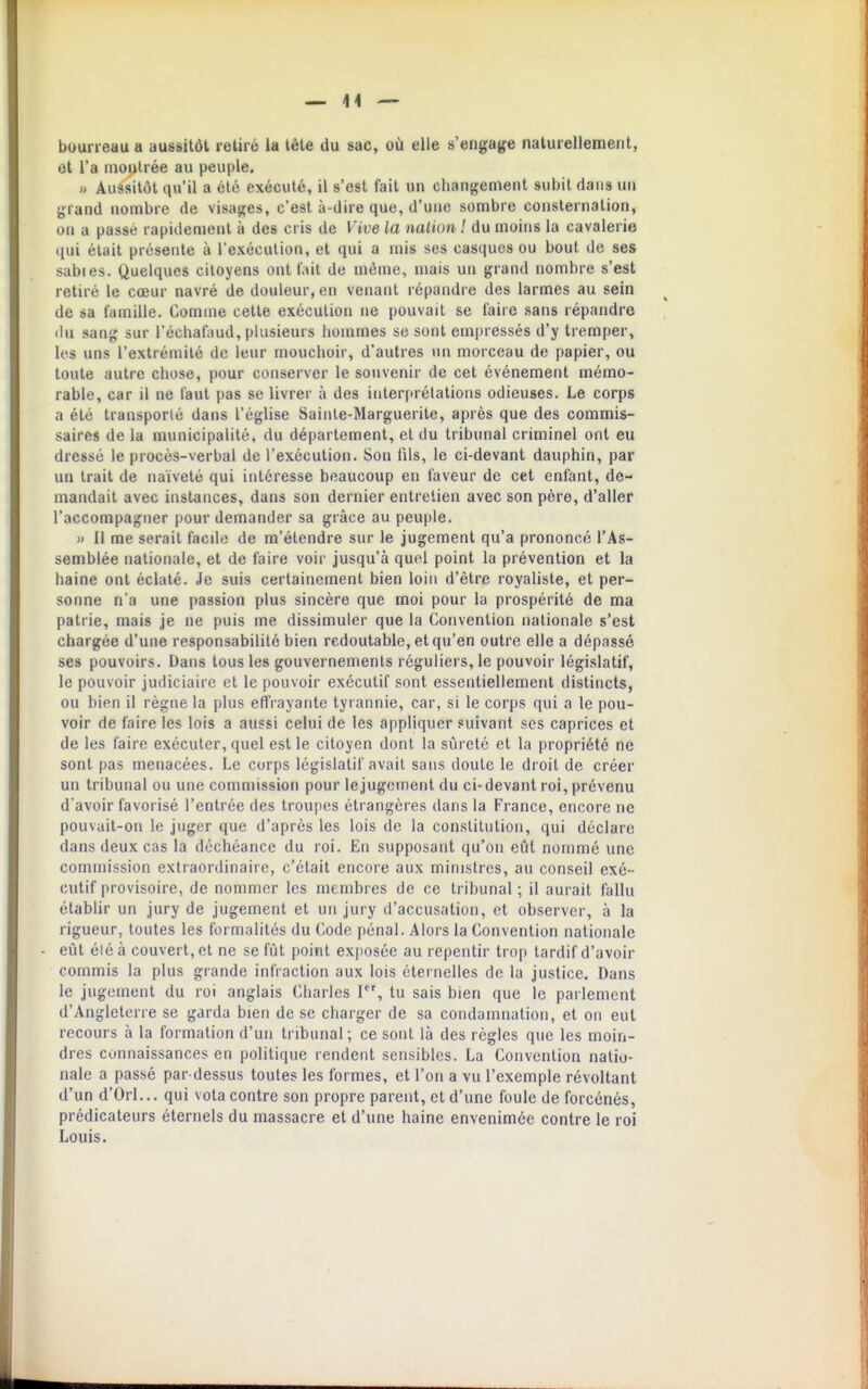 bourreau a aussitôt retiré la tète du sac, où elle s'engage rialurellemerit, et l'a inoi»lrée au peuple. » Aussitôt qu'il a été exécuté, il s'est fait un changement subit dans un grand nombre de visages, c'est à-dire que, d'une sombre consternation, on a passé rapidement à des cris de Vive la nalion ! du moins la cavalerie qui était présente à l'exécution, et qui a mis ses casques ou bout de ses sables. Quelques citoyens ont tait de même, niais un grand nombre s'est retiré le cœur navré de douleur, en venant répandre des larmes au sein de sa famille. Comme cette exécution ne pouvait se faire sans répandre ilu sang sur l'échafaud, plusieurs hommes se sont empressés d'y tremper, les uns l'extrémité de leur mouchoir, d'autres un morceau de papier, ou toute autre chose, pour conserver le souvenir de cet événement mémo- rable, car il ne faut pas se livrer à des interprétations odieuses. Le corps a été transporté dans l'église Sainte-Marguerite, après que des commis- saires de la municipalité, du département, et du tribunal criminel ont eu dressé le procès-verbal de l'exécution. Son fils, le ci-devant dauphin, par un trait de naïveté qui intéresse beaucoup en faveur de cet enfant, de- mandait avec instances, dans son dernier entrelien avec son père, d'aller l'accompagner pour demander sa grâce au peuple. » Il me serait facde de m'étendre sur le jugement qu'a prononcé l'As- semblée nationale, et de faire voir jusqu'à quel point la prévention et la haine ont éclaté. Je suis certainement bien loin d'être royaliste, et per- sonne n'a une passion plus sincère que moi pour la prospérité de ma patrie, mais je ne puis me dissimuler que la Convention nationale s'est chargée d'une responsabilité bien redoutable, et qu'en outre elle a dépassé ses pouvoirs. Dans tous les gouvernements réguliers, le pouvoir législatif, le pouvoir judiciaire et le pouvoir exécutif sont essentiellement distincts, ou bien il règne la plus effrayante tyrannie, car, si le corps qui a le pou- voir de faire les lois a aussi celui de les appliquer suivant ses caprices et de les faire exécuter, quel est le citoyen dont la sûreté et la propriété ne sont pas menacées. Le corps législatif avait sans doute le droit de créer un tribunal ou une commission pour le jugement du ci-devant roi, prévenu d'avoir favorisé l'entrée des troupes étrangères dans la France, encore ne pouvait-on le juger que d'après les lois de la constitution, qui déclare dans deux cas la déchéance du roi. En supposant qu'on eût nommé une commission extraordinaire, c'était encore aux ministres, au conseil exé- cutif provisoire, de nommer les membres de ce tribunal ; il aurait fallu établir un jury de jugement et un jury d'accusation, et observer, à la rigueur, toutes les formalités du Code pénal. Alors la Convention nationale eût élé à couvert, et ne se fût point exposée au repentir trop tardif d'avoir commis la plus grande infraction aux lois éternelles de la justice. Dans le jugement du roi anglais Charles 1, tu sais bien que le parlement d'Angleterre se garda bien de se charger de sa condamnation, et on eut recours à la formation d'un tribunal ; ce sont là des règles que les moin- dres connaissances en politique rendent sensibles. La Convention natio- nale a passé par dessus toutes les formes, et l'on a vu l'exemple révoltant d'un d'Orl... qui vota contre son propre parent, et d'une foule de forcénés, prédicateurs éternels du massacre et d'une haine envenimée contre le roi Louis.
