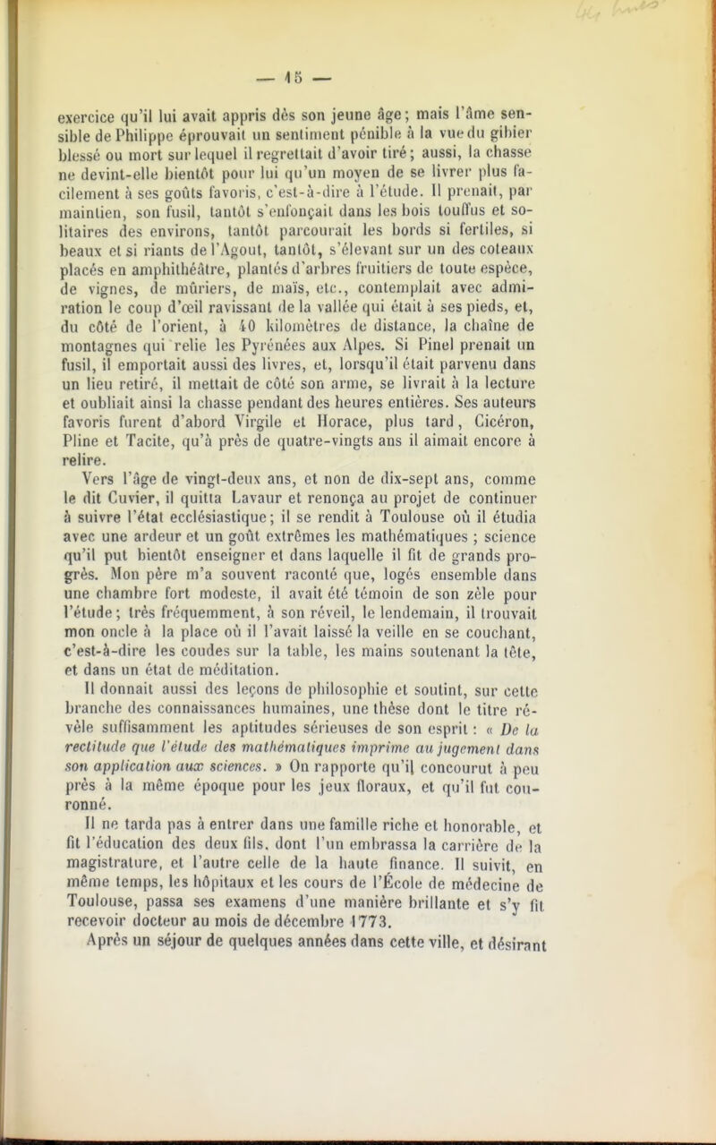 -~ \5 — exercice qu'il lui avait appris dès son jeune âge; mais l'âme sen- sible de Philippe éprouvait un sentiment pénible à la vuedu gibier blessé ou mort sur lequel il regrettait d'avoir tiré; aussi, la chasse ne devint-elle bientôt pour lui qu'un moyen de se livrer plus fa- cilement à ses goûts favoris, c'est-à-dire à l'étude. Il prenait, par maintien, son fusil, tantôt s'enfonçait dans les bois touffus et so- litaires des environs, tantôt parcourait les bords si fertiles, si beaux et si riants del'Agout, tantôt, s'élevant sur un des coteaux placés en amphithéâtre, plantés d'arbres fruitiers de toute espèce, de vignes, de mûriers, de maïs, etc., contemplait avec admi- ration le coup d'œil ravissant de la vallée qui était à ses pieds, et, du côté de l'orient, à 40 kilomètres de distance, la chaîne de montagnes qui relie les Pyrénées aux Alpes. Si Pinel prenait un fusil, il emportait aussi des livres, et, lorsqu'il était parvenu dans un lieu retiré, il mettait de côté son arme, se livrait à la lecture et oubliait ainsi la chasse pendant des heures entières. Ses auteurs favoris furent d'abord Virgile et Horace, plus tard, Cicéron, Pline et Tacite, qu'à près de quatre-vingts ans il aimait encore à relire. Vers l'âge de vingt-deux ans, et non de dix-sept ans, comme le dit Cuvier, il quitta Lavaur et renonça au projet de continuer à suivre l'état ecclésiastique; il se rendit à Toulouse où il étudia avec une ardeur et un goût extrêmes les mathématiques ; science qu'il put bientôt enseigner et dans laquelle il fit de grands pro- grès. Mon père m'a souvent raconté que, logés ensemble dans une chambre fort modeste, il avait été témoin de son zèle pour l'étude ; très fréquemment, à son réveil, le lendemain, il trouvait mon oncle à la place où il l'avait laissé la veille en se couchant, c'est-à-dire les coudes sur la table, les mains soutenant la tête, et dans un état de méditation. 11 donnait aussi des leçons de philosophie et soutint, sur cette branche des connaissances humaines, une thèse dont le titre ré- vèle suffisamment les aptitudes sérieuses de son esprit : « De la recliiude que l'élude des matliémnliques imprime au jugcmenl dans son application aux sciences. » On rapporte qu'il concourut à peu prés à la même époque pour les jeux floraux, et qu'il fut cou- ronné. Il ne tarda pas à entrer dans une famille riche et honorable, et fit l'éducation des deux fils, dont l'un embrassa la carrière de la magistrature, et l'autre celle de la haute finance. Il suivit, en même temps, les hôpitaux et les cours de l'École de médecine de Toulouse, passa ses examens d'une manière brillante et s'y fit recevoir docteur au mois de décembre 1773. Après un séjour de quelques années dans cette ville, et désirant