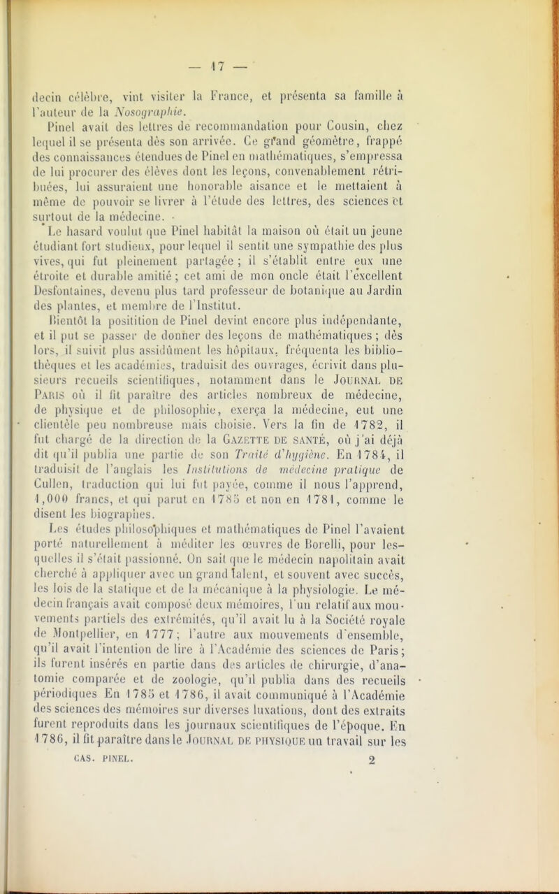 (lecin crlèhie, vint visilor la France, et présenta sa famille à railleur de la Nosograpliie. Pinel avait des lettres de recommandation pour Cousin, chez leijuel il se présenta dès son arrivée. Ce gi'and géomètre, frappé des connaissances étendues de Pinel en i)ialiiémati(]ues, s'eni})ressa de lui procurer des élèves dont les leçons, convenablement rétri- buées, lui assuraient une honorable aisance et le mettaient à même de pouvoir se livrer à l'étude des lettres, des sciences et surtout de la médecine. • Le hasard voulut (|ue Pinel habitai la maison où était un jeune étudiant fort sUidieu.x, pour le([uel il sentit une sympathie des plus vives, ((ui fut pleinement partagée; il s'établit enire eux une étroite et durable amitié; cet ami de mon oncle était l'excellent Desfonlaines, devenu plus tard professeur de botani(pie au Jardin des plantes, et membre de l'InsliUil. liienlôl la positilion de Pinel devint encore plus indépendante, et il put se passer de donner des leçons de mathématiques ; dès lors, il suivit plus assitlùment les hôpitaux, fiéquenta les biblio- thèques el les académies, traduisit des ouvrages, écrivit dans plu- sieui'S recueils scienliliques, notamment dans le JoufiNAL de Paius où il fit paraître des articles nombreux de médecine, de physi(jue el de philosophie, exerça la médecine, eut une clientèle peu nombreuse niais choisie. Vers la fin de 1782, il fut chargé de la direction de la Gazette de santé, où j'ai déjà dit (ju'il publia une partie de son Traité d'hygiène. En 1784, il traduisit de l'anglais les InslUulions de médecine pratique de Cullen, traduction qui lui hit payée, comme il nous l'apprend, 1,000 francs, et qui parut en 17(Sd el non en 1781, comme le disent les biographes. Les études philoso1:)hiques el mathématiques de Pinel l'avaient porté naturellement à méditer les œuvres de liorclli, pour les- quelles il s'était passionné. On sait que le médecin na|)olitain avait cherché à appliquer avec un grand laknt, el souvent avec succès, les lois de la slati(pie et de la mécani(iue à la physiologie. Le mé- decin h'ançais avait composé deux mémoires, l'un relatif aux mou- vements partiels des extrémités, qu'il avait lu à la Société royale de Montpellier, en 1777; l'autre aux mouvements d'ensemble, qu'il avait l'intention de lire à l'Académie des sciences de Paris; ils furent insérés en partie dans des articles de chirurgie, d'ana- tomie comparée et de zoologie, qu'd publia dans des recueils périodiques En 1785 et 1786, il avait communiqué à l'Académie des sciences des mémoires sur diverses luxations, dont des extraits furent reproduits dans les journaux scienliliques de l'époque. En 1786, il fit paraître dans le Journal de piiYSKjUEun travail sur les CAS. PINEL. 2