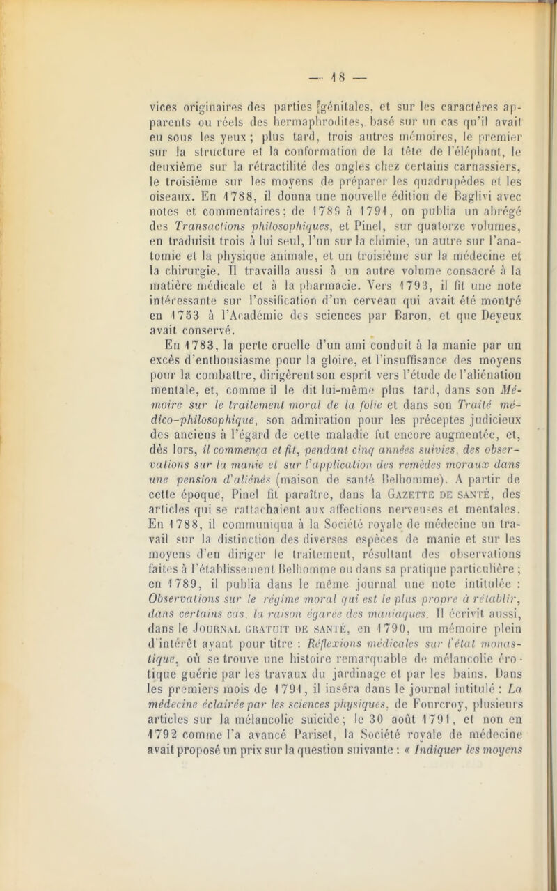 vices originaires des parties 'génitales, et sur les caractères ap- parents ou réels des licrniapliroiiites, basé sur un cas qu'il avait eu sous les yeux ; plus tard, trois autres mémoires, le premier sur la structure et la conformation de la tête de l'éléphant, le deuxième sur la rétractilité des ongles chez certains carnassiers, le troisième sur les moyens de préparer les quadrupèdes et les oiseaux. En 1788, il donna une nouvelle édition de Raglivi avec notes et commentaires; de 178S à 1791, on publia un abrégé des Transi ICI ions philosophiques, et Pinel, sur quatorze volumes, en traduisit trois à lui seul, l'un sur la chimie, un autre sur l'ana- tomie et la physique animale, et un troisième sur la médecine et la chirurgie. 11 travailla aussi à un autre volume consacré à la matière médicale et à la pharmacie. Vers 1793, il fit une note intéressante sur l'ossification d'un cerveau qui avait été montj^é en 1753 à l'Académie des sciences par Baron, et que Deyeux avait conservé. En 1783, la perte cruelle d'un ami conduit à la manie par un excès d'enthousiasme pour la gloire, et l'insuffisance des moyens pour la combattre, dirigèrentson esprit vers l'étude de l'aliénation mentale, et, comme il le dit lui-même plus tard, dans son Mé- moire sur le traitement moral de la folie et dans son Traité mé- dico-philosophique, son admiration pour les préceptes judicieux des anciens à l'égard de cette maladie fut encore augmentée, et, dès lors, il commença et fit, pendant cinq années suivies, des obser- vations sur la. manie et sur l'application des remèdes moraux dans une pension d'aliénés (maison de santé Delhomme). A partir de cette époque, Pinel fit paraître, dans la Gazette de santé, des articles qui se rattachaient aux affections nerveuses et mentales. En 1788, il communiipia à la Société royale de médecine un tra- vail sur la distinction des diverses espèces de manie et sur les moyens d'en diriger le traitement, résultant des observations faiti's à rétablissement Celhomme ou dans sa pratique particulière ; en 1789, il publia dans le même journal une note intitulée : Observations sur le régime moral qui est le plus propre à rétablir, dans certains cas. la raison égarée des maniaques. Il écrivit aussi, dans le Journal gratuit de santé, en 1790, un mémoire plein d'intérêt ayant pour titre : Réflexions médicales sur fétat monas- lique^ où se trouve une histoire remarquable de mélancolie éro • tique guérie par les travaux du jardinage et par les bains. Dans les premiers mois de 1791, il inséra dans le journal intitulé : La médecine éclairée par les sciences physiques, de Fourcroy, plusieurs articles sur la mélancolie suicide; le 30 août 1791, et non en 1792 comme l'a avancé Pariset, la Société royale de médecine avait proposé un prix sur la question suivante : « Indiquer les moyens