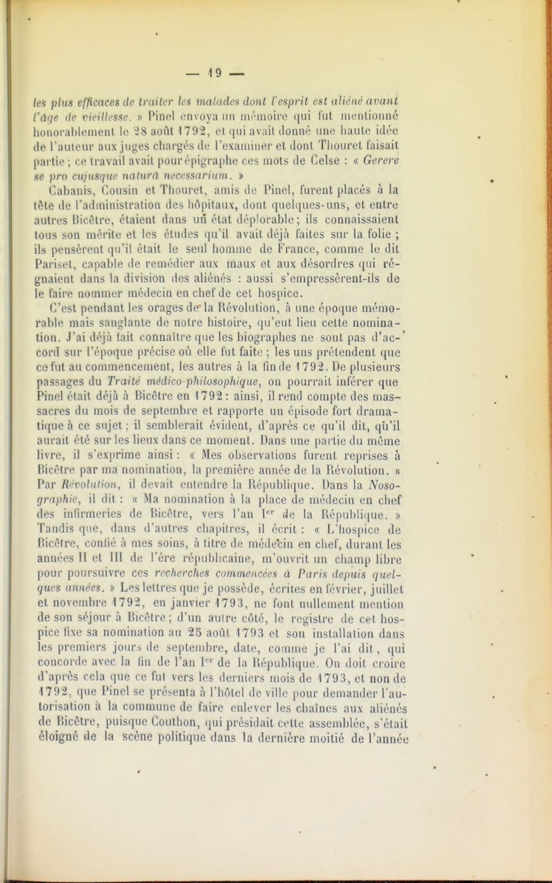 — 49 — les plus efficaces de traiter les maladea dont l'esprit est aliéné aimnt Cûije de vieillesse. » Pinel envoya un nii''inoii'e (jui l'ut nieutionné honorablement le 28 août 1792, et qui avait donné luk; haute idée de l'auteur aux juges chargés de l'examiner et dont Tliouret faisait partie ; ce travail avait pour épigraphe ces mots de Celse : « Gerere se pro cujusque natunt necessnrium. » Cabanis, Cousin et Thouret, amis de Pinel, furent placés à la tôte de l'administration des hôpitaux, dont quelques-uns, et entre autres Bicêtre, étaient dans un état déplorable; ils connaissaient tous son mérite et les études (ju'il avait déjà laites sur la folie ; ils pensèrent qu'il était le seul homme de France, comme le dit Pariset, capable de remédier aux maux et aux désordres (jui ré- gnaient dans la division des aliénés : aussi s'empressèrent-ils de le faire nommer médecin en chef de cet hospice. C'est pendant les orages de* la Révolution, à une époque mémo- rable mais sanglante de notre histoire, qu'eut lieu celte nomina- tion. J'ai déjà fait connaître que les biographes ne sont pas d'ac-' cord sur l'époque précise où elle fut faite ; les uns prétendent que ce fut au commencement, les autres à la fin de 1792. De plusieurs passages du Traité médico-philosophique., on pourrait inférer que Pinel était déjà à Bicôtre en 1792 : ainsi, il rend compte des mas- sacres du mois de septembi e et rapporte un é[)isode fort drama- ti(jue à ce sujet; il semblerait évident, d'après ce qu'il dit, qu'il aurait été sur les lieux dans ce moment. Dans une partie du même livre, il s'exprime ainsi : « Mes observations furent reprises à Bicêtre par ma nomination, la première année de la Révolution. » Par Ri'voladon, il diîvait entendre la Républi(juc. Dans la Noso- graphie, il dit : « Ma nomination à la place de médecin en chef des infirmeries de Hicètre, vers l'an l de la République. » Tandis que, dans d'autres chapitres, il écrit : « L'hospice de Bicôtre, confié à mes soins, à titre do méde'cin en chef, durant les années II et lll de l'ère ré|iul)licaine, m'ouvrit un champ libre pour poursuivre ces recherches commencées à Paris depuis quel- ques années. » Les lettres que je possède, écrites en février, juillet et novembre 1792, en janvier 1793, ne font nullement mention de son séjour à Bicêtre; d'un auire côté, le registre de cet hos- pice fixe sa nomination au 25 août 1793 et son installation dans les premiers jours de septembre, date, comme je l'ai dit, qui concorde avec la fin de l'an l'''de la République. On doit croire d'après cela que ce fui vers les derniers mois de 1793, et non de 1792, que Pinel se présenta à l'hôtel de ville pour demander l'au- torisation à la commune de faire enlever les chaînes aux aliénés de Bicêtre, puisque Couthon, qui présidait cotte assemblée, s'était éloigné de la scène politique dans la dernière moitié de l'année