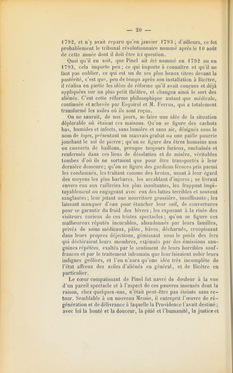 1792, et n'y avait reparu qu'en janvier 1793 ; d'ailleurs, ce fut probablement le tribunal révolutionnaire nommé après le 10 août (le celle année dont il doit être ici question. Quoi qu'il en soit, que Pinel ait éié nommé en 1792 ou en 1793, cela importe peu; ce qui importe à connaître et qu'il ne faut pas oublier, ce qui est un de ses plus beaux titres devant la postérité, c'est que, peu de temps après son installation à Hicêtre, il réalisa en partie les idées de réforme qu'il avait conçues et déjà appliquées sur un plus petit théâtre, et changea ainsi le sort des aHénés. C'est cette réforme philosophique autant que médicale, continuée el achevée par Esquirol et M. Ferrus, qui a totalement transformé les asiles où ils sont reçus. On ne saurait, de nos jours, se faire une idée de la situation déplorable où étaient ces maisons. Qu'on se figure des cachots bas, humides et infects, sans lumière et sans air, désignés sous le nom de loges, présentant un mauvais grabat ou une paille pourrie jonchant le sol de pierre; qu'on se ligure des êtres humains nus ou couverts de haillons, presque toujours furieux, enchaînés et renfermés dans ces lieux de désolation et de misère, véritables lombes d'où ils ne sortaient que pour être transportés à leur dernière demeure; qu'on se ligure des gardiens féroces pris parmi les condamnés, les traitant comme des brutes, usant à leur égard des moyens les plus barbares, les accablant d'injures ; se livrant envers eux aux railleries les plus insultantes, les frappant imjù- toyablement ou engageant avec eux des luttes terribles et souvent sanglantes; leur jetant une nourriture grossière, insuffisante; les laissant manquer d'eau pour étancher leur soif, de couvertures pour se garantir du froid des hivers ; les exposant à la risée des visiteurs curieux de ces tristes spectacles ; qu'on se figure ces malheureux réputés incurables, abandonnés par leurs familles, privés de soins médicaux, pâles, hâves, décharnés, croupissant dans leurs propres déjections, gémissant sous le poids des fers qui déchiraient leurs membres, exténués par des émissions san- guines répétées, exaltés par le sentiment de leurs horribles souf- frances el par le traitement inhumain que leur faisaient subir leurs indigues geôliers, el l'on n'aura qu'une idée très incomplète de l'étal affreux des asiles d'aliénés eu général, et de Bicèlre en particulier. Le cœur compatissant de Pinel fut navré de douleur à la vue d'un pareil spectacle et à l'aspect de ces pauvres insensés dont la raison, chez quelques-uns, n'était peut-être pas éteinte sans re- tour. Semblable à un nouveau Messie, il entreprit l'œuvre de ré- génération et de délivrance à laquelle la Providence l'avait destiné ; avec lui la bonté et la douceur, la pitié el l'humanité, la justice et