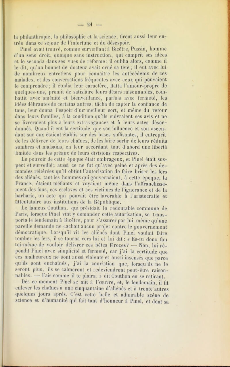 — 24 — la philanthropie, la philosophie et la science, firent aussi leur en- trée dans ce séjour de l'infortune et du désespoir. Pinel avait trouvé, coniiiie surveillant à Liicèlre, Pussin, homme d'un sens droit, quoique sans instruction, qui comprit ses idées et le seconda dans ses vues de réforme ; il ouhlia alors, comme il le dit, qu'un bonnet de docteur avait orné sa tète; il eut avec lui de nombreux entretiens pour connaître les antécédents de ces malades, et des conversations fréquentes avec ceux qui pouvaient le comprendre ; il étudia leur caractère, llatla l'amour-propre de quelques-uns, promit de satisfaire leurs désirs raisonnables, com- battit avec aménité et bienveillance, parfois avec fermeté, les idées délirantes de certains autres, tâcha de capter la confiance de tous, leur donna l'espoir d'un* meilleur sort, et même du refour dans leurs familles, à la condition qu'ils suivraient ses avis et ne se livreraient plus à leurs extravagances et à leurs actes désor- donnés. Qiian(l il eut la certitude que son influence et son ascen- dant sur eux étaient établis sur des bases suffisantes, il entreprit de les délivrer de leurs chaînes, de les faire sortir de leurs réduits sombres et malsains, en leur accordant tout d'abord une liberté limitée dans les préaux de leurs divisions respectives. Le pouvoir de celte époque était ombrageux, et Pinel était sus- pect et surveillé; aussi ce ne fut qu'avec peine et après des de- mandes réitérées qu'il obtint l'autorisation de faire briser les fers des aliénés, tant les hommes qui gouvernaient, à cette époque, la France, étaient naéfiants et voyaient même dans l'affranchisse- ment des fous, ces esclaves et ces victimes de l'ignorance cl de la barbarie, un acte qui pouvait être favorable à l'aristocratie et attentatoire aux institutions de la Piépublique. Le fameux Couthon, (jui présidait la redoutable commune de Paris, lorsque Pinel vint y demander cette autorisation, se trans- porta le lendemain à Bicêtre, pour s'assurer par lui-môme qu'une pareille demande ne cachait aucun [trojet contre le gouvernement démocratique. Lorsqu'il vil les aliénés dont Pinel voulait faire tomber les fers, il se tourna vers lui et lui dit: c( Es-lu donc fou toi-même de vouloir délivrer ces bêtes féroces? — Non, lui ré- pondit Pinel avec simplicité et fermeté, car j'ai la certitude que ces malheureux ne sont aussi violents et aussi insensés que parce qu'ils sont enchaînés, j'ai la conviction (|ue, lorsqu'ils ne le seront plus, ils se calmeront et redeviendront peut-être raison- nables. — Fais comme il te plaira, » dit Couthon en se retirant. Dès ce moment Pinel se mit à l'œuvre, et, le lendemain, il fit enlever les chaînes à une cinquantaine d'aliénés et à (rente autres quelques jours après. C'est cette belle et admirable scène de science et d'humanité qui fait tant d'honneur à Pinel, et dont sa