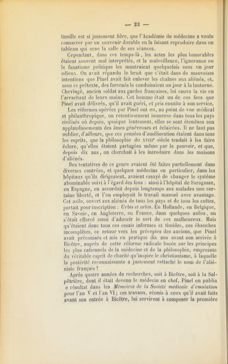 famille est si justement fière, que l'Académie de médecine a voulu consacrer par un souvenir durable en la faisant reproduire dans un tableau qui orne la salle de ses séances. Cependant, dans ces temps-là, les actes les plus honorables étaient souvent mal interprétés, et la malveillance, l'ignorance ou le fanatisme politique les montraient quelquefois sous un jour odieux. On avait répandu le bruit (|ue c'était dans de mauvaises intentions que Pinel avait fait enlever les chaînes aux aliénés, et, sous ce prétexte, des forcenés le conduisaient un jour à la lanterne. Chevingé, ancien soldat aux gardes françaises, lui sauva la vie en l'arrachant de leurs mains. Cet homme était un de ces fous ([ue Pinel avait délivrés, qu'il avait guéri, et pris ensuite à son service. Les réformes opérées par Pinel ont eu, au point de vue médical et philanthropique, un retentissement immense dans tous les pays civilisés où depuis, quoique lentement, elles se sont étendues aux applaudissements des âmes généreuses et éclairées. Il ne faut pas oulDiier, d'ailleurs, (jue ces pensées d'amélioration étaient dans tous les esprits, que la philosojjhie du xviii* siècle tendait à les faire éclore, qu'elles étaient partagées même par le pouvoir, et que, depuis dix ans, on cherchait à les introduire dans les maisons d'aliénés. Des tentatives de ce genre avaient été faites partiellement dans diverses contrées, et quelques médecins en particulier, dans les hôpitaux qu'ils dirigeaient, avaient essayé de changer le système abominable suivi à l'égard des fous : ainsi à l'hôpital de Saragosse, en Espagne, on accordait depuis longtemps aux malades une cer- taine liberté, et l'on employait le travail manuel avec avantage. Cet asile, ouvert aux aliénés de tous les pays et de tous les cultes, portait pour inscription : f/rftjs et orbis. En Hollande, en Belgique, en Savoie, en Angleterre, en France, dans quelques asiles, on s'était efforcé aussi d'adoucir le sort de ces malheureux. Mais qu'étaient donc tous ces essais informes et timides, ces ébauches incomplètes, ce retour vers les préceptes des anciens, que Pinel avait préconisés et mis en pratique dix ans avant son arrivée à nicêlrc, auprès de cette réforme radicale basée sur les principes les plus rationnels de la médecine et de la philosophie, empreinte du véritable esprit de charité qu'inspire le christianisme, à laquelle la postérité reconnaissante a justement rattaché le nom de l'alié- niste français? Après quatre années de recherches, soit à Ricêtre, soit à la Sal-- pôtrière, dont il était devenu le médecin en chef, Pinel en publia e résultat dans les Mémoires de la Sociélé médicale d^cmidalion pour l'an V et l'an VI; ces travaux, réunis à ceux qu'il avait faits avant son entrée à Bicêtre, lui servirent à composer la première