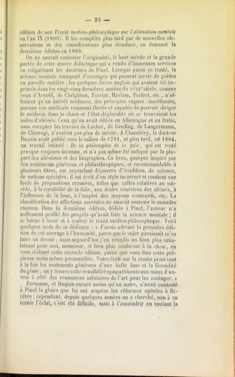 édition de son Traité médico-philosophique sur l'aliénation menlale en l'an IX (1 800). Il les compléta plus tard par de nouvelles ob- servations et des considérations plus étendues, en donnant la deuxième édition en 1 809. On ne saurait contester l'originalité, le haut mérite et la grande portée de cette œuvre didactique (|ui a rendu d'imn)enses services en vulgarisant les doctrines de Pinel. Lorsque parut ce traité, la science mentale manquait d'ouvrages qui pussent servir de guides en pareille matière ; les quelques livres anglais (|ui avaient été im- primés dans les vingt-cinq dernières années du xviii siècle, comme ceux d'Arnold, de Chrighton, Ferriar, llasiam, Perfect, etc., n'of- fraient qu'un intérêt médiocre, des préceptes vagues, insullîsants, aucune vue médicale vraiment élevée et capable de pouvoir diriger le médecin dans le chaos et l'état déplorable où se trouvaient les asiles d'aliénés. Ceux qu'on avait édités en Allemagne et en Italie, sans excepter les travaux de Locher, de Greding, de Langermann, de Chiarugi, n'avaient pas plus de mérite. A Chambéry, le docteur Da(|uin avait publié vers le milieu de 1791, et plus tard, eil 1804, un travail intitulé : De la philosophie de la folie ^ qui est resté presque toujours inconnu, et n'a pas même été indiqué par la plu- part des aliénistes et des biographes. Ce livre, quoique inspiré t)ar des sentiments généreux et philanthropiques, et recommandable à plusieurs titres, est cependant dépourvu d'érudition, de science, de notions spéciales ; il est écrit d'un style incorrect et contient une foule de propositions erronées, telles que celles relatives au sui- ciile, à la curabilité de la folie, aux désirs vénériens des aliénés, à riulliience de la lune, à l'emploi des moyens contcntifs, etc. La classilication des affections mentales ne saurait soutenir le nioindre examen. Dans la deuxième édition, dédiée à Pinel, l'auteur n'a nullement profité des pro.^rès (ju'avait faits la science mentale ; il se borne à louer et à exalter le traité médico-philosophique. Voici quelques mots de sa dédicace : « J'avais adressé la première édi- tion de cet ouvrage à l'humanité, parce que le sujet paraissait m'en faire lui devoir; mais aujourd'hui j'en remplis uu bien plus satis- faisant pour moi, monsieur, et bien plus conforme à la chose, en vous dédiant cette seconde édition, parce que vous êtes cette pré- cieuse vertu même personnifiée. Votre écrit sur la manie peint tout à la fois les sentiments généreux d'une belle ilme et la fécondité du génie ; on y trouve cette sensibililésympat/ifsanteaux maux d'au- trui à côté des ressources salutaires de l'art pour les soulager.» Personne, et Daquin encore moins qu'un autre, n'avait contesté à Pinel la gloire (jue lui ont acquise les réformes opérées à Bi- cêtre ; cependant, depuis quelques années on a cherclié, non à en ternir l'éclat, c'eût été difficile, mais à l'amoindrir en voulant la