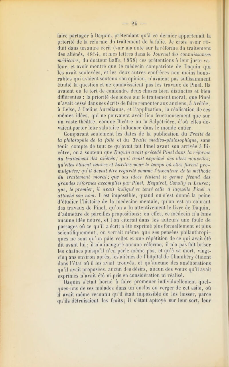 faii'o partager à l)a(|uin, prétendant qu'à ce dernier appartenait la priorité de la réfornio du traitement de la folie. Je crois avoir ré- duit dans un autre éci'it (voir ma note sur la réforme du traitement des aliénés, 1854, et mes lettres dans le Journal des connaissances médicales, du docteur Gaffe, 1858) ces prétentions à leur juste va- leur, et avoir montré que le médecin compatriote de Daquin qui les avait soulevées, et les deux autres confrères non moins hono- rables qui avaient soutenu son opinion, n'avaient pas suffisamment étudié la question et ne connaissaient pas les travaux de Pinel. Ils avaient eu le tort de confondre deux choses bien distinctes et bien différentes : la priorité des idées sur le traitement moral, que Pinel n'avait cessé dans ses écrits de faire remonter aux anciens, à Arétée, à Celse, à Cœlius Aurelianus, et l'application, la réalisation de ces mêmes idées, qui ne pouvaient avoir lieu fructueusement que sur un vaste théâtre, comme Bicôtre ou la Salpêtrière, d où elles de- vaient porter leur salutaire influence dans le monde entier. Comparant seulement les dates de la publication du Traité de la philosophie de la folie et du Traité médico-philosophique, sans tenir compte de tout ce qu'avait fait Pinel avant son arrivée à Bi- cêtre, on a soutenu que Daquin avait précédé Pinel dam la réforme du traitemenl des aliénés ; qu'il avait exprimé des idées nouvelles; qu elles étaient neuves et hardies pour le temps où elles furent pro- mulguées; qu'il devait être regardé comme Vinvenleur de la méthode du traitement moral ; que ses idées étaient le germe fécond des grandes réformes accomplies par Pinel, Esquirol, Conolly et Leuret; que, le premier, il avait indiqué et tenté celle à laquelle Pinel a attaché son nom. Il est impossible, quand on s'est donné la peine d'étudier l'histoire de la médecine mentale, qu'on est au courant des travaux de Pinel, qu'on a lu attentivement le livre de Daijuin, d'admettre de pareilles propositions: en effet, ce médecin n'a émis aucune idée neuve, et l'on citerait dans les auteurs une foule de passages où ce qu'il a écrit a été exprimé plus formellement et plus scientifiquement ; on verrait même que ses pensées philanthropi- ques ne sont qu'un pâle rellet et une répétition de ce qui avait été dit avant lui ; il n'a inauguré aucune réforme, il n'a pas fait briser les chaînes puisqu'il n'en parle même pas, et qu'à sa mort, vingt- cinq ans environ après, les aliénés de l'hôpital de Chambéry étaient dans l'état où il les avait trouvés, et qu'aucune des améliorations qu'il avait proposées, aucun des désirs, aucun des vœux qu'il avait exprimés n'avait été ni pris en considération ni réalisé. Da(pùn s'était borné à faire pi'omener individuellement quel- ques-uns de ses malades dans un enclos ou verger de cet asile, où il avait même reconnu qu'il était impossible de les laisser, parce qu'ils détruisaient les fruits; il s'était apitoyé sur leur sort, leur