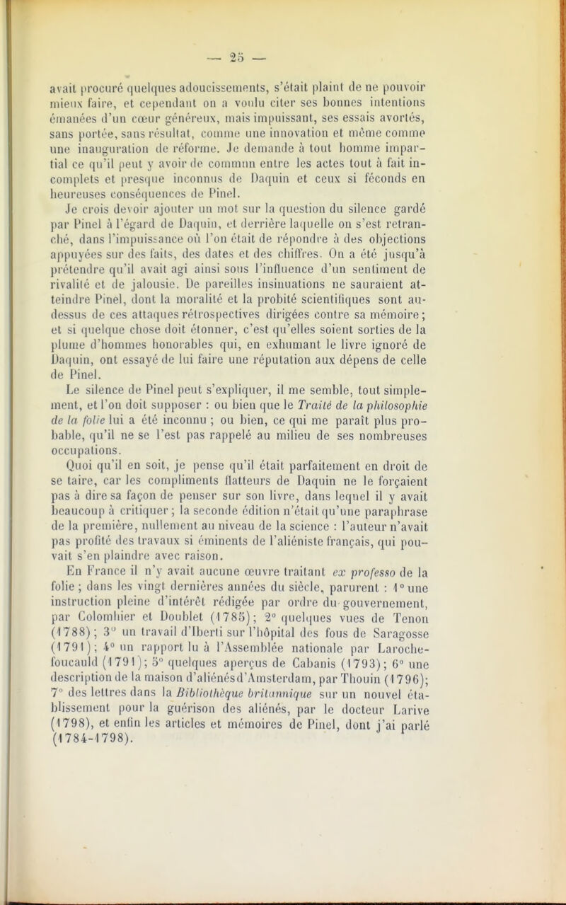 avait procuré quelques adoucissemenls, s'était plaint de ne pouvoir mieux faire, et cependant on a votdu citer ses bonnes intentions émanées d'un cœur généreux, niais impuissant, ses essais avortés, sans portée, sans résultat, comme une innovation et même comme une inauguration de réforme. Je demande à tout homme impar- tial ce qu'il peut y avoir de commua entre les actes tout à fait in- complets et prestiue inconnus de Daquin et ceux si féconds en heureuses conséquences de Pinel. Je crois devoir ajouter un mot sur la question du silence gardé par Pinel à l'égard de Daquin, et derrière laquelle on s'est retran- ché, dans l'impuissance où l'on était de répondre à des objections appuyées sur des faits, des dates et des chiffres. On a été jusqu'à prétendre qu'il avait agi ainsi sous l'inlluence d'un sentiment de rivalité et de jalousie. De pareilles insinuations ne sauraient at- teindre Pinel, dont la moralité et la probité scientifiques sont au- dessus de ces attaques rétrospectives dirigées contre sa mémoire ; et si quelque chose doit étonner, c'est qu'elles soient sorties de la plume d'hommes honorables qui, en exhumant le livre ignoré de Daquin, ont essayé de lui faire une réputation aux dépens de celle de Pinel. Le silence de Pinel peut s'expliquer, il me semble, tout simple- ment, et l'on doit supposer : ou bien que le Traité de la philosophie de la folie lui a été inconnu ; ou bien, ce qui me paraît plus pro- bable, qu'il ne se l'est pas rappelé au milieu de ses nombreuses occupations. Quoi qu'il en soit, je pense qu'il était parfaitement en droit de se taire, car les compliments flatteurs de Daquin ne le forçaient pas à dire sa façon de penser sur son livre, dans lequel il y avait beaucoup à critiquer; la seconde édition n'était qu'une paraphrase de la première, nullement au niveau de la science : l'auteur n'avait pas profité des travaux si éminents de l'aliéniste français, qui pou- vait s'en plaindre avec raison. En France il n'y avait aucune œuvre traitant ex professo de la folie ; dans les vingt dernières années du siècle, parurent : ^une instruction pleine d'intérêt rédigée par ordre du gouvernement, par Colombier et Doublet (1785); 2 quchpies vues de Tenon (-1788); 3 un travail d'Iberli sur l'hôpital des fous de Saragosse (1791); 4 un rapport lu à l'Assemblée nationale par Laroche- foucauld (1791); 5 quelques aperçus de Cabanis (1793); 6 une description de la maison d'aliénésd'Amsterdam, parThouin (1796); 7 des lettres dans la Bibliothèque britannique sur un nouvel éta- blissement pour la guérison des aliénés, par le docteur Larive (1798), et enfin les articles et mémoires de Pinel, dont j'ai parlé (1784-1798).