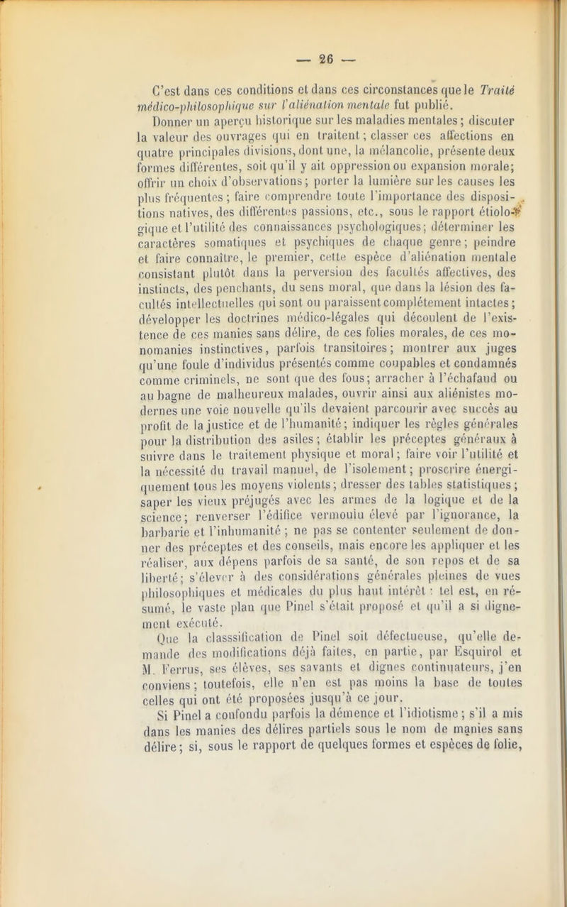 C'est dans ces conditions et dans ces circonstances que le Traité médico-philosophique sur C aliénai ion mentale fut publié. Donner un aperçu historique sur les maladies mentales ; discuter la valeur des ouvrages qui en traitent; classer ces alfections en quatre principales divisions, dont une, la mélancolie, présente deux formes différentes, soit qu'il y ait oppression ou expansion morale; offrir un choix d'observations ; porter la lumière sur les causes les plus fréquentes; faire comprendre toute l'importance des disposi- . lions natives, des différenti'S passions, etc., sous le rapport étiolo->' giquc et l'utilité des connaissances psychologiques; déterminer les caractères somatiqucs et psychiques de chaque genre ; peindre et faire connaître, le premier, celte espèce d'aliénation mentale consistant plutôt dans la perversion des facultés atTectives, des instincts, des penchants, du sens moral, que dans la lésion des fa- cultés intellectuelles qui sont ou paraissentcomplétenient intactes; développer les doctrines médico-légales qui découlent de l'exis- tence de ces manies sans délire, de ces folies morales, de ces mo- nomanies instinctives, parfois transitoires; montrer aux juges qu'une foule d'individus présentés comme coupables et condamnés comme criminels, ne sont que des fous; arracher à l'échafaud ou au bagne de malheureux malades, ouvrir ainsi aux aliénistes mo- dernes une voie nouvelle qu'ils devaient parcourir avec succès au profit de la justice et de l'humanité; indiquer les règles générales pour la distribution des asiles; établir les préceptes généraux à suivre dans le traitement physique et moral; faire voir l'utilité et la nécessité du travail manuel, de l'isolement; pi'oscrire énergi- quement tous les moyens violents; dresser des tables statistiques ; saper les vieux préjugés avec les armes de la logique et de la science; renverser l'édifice vermoulu élevé par l'ignorance, la barbarie et l'inhumanité ; ne pas se contenter seulement de don- ner des préceptes et des conseils, mais encore les appliquer et les réaliser, aux dépens parfois de sa santé, de son repos et de sa liberté; s'élever à des considérations générales pleines de vues philosophiques et médicales du plus haut intérêt ; tel est, en ré- sumé, le vaste plan que Pinel s'était proposé et ((u'il a si digne- ment exécuté. Que la classsiiication de Pinel soit défectueuse, qu'elle de- mande des modifications déjà faites, en partie, par Esquirol et M. Ferrus, ses élèves, ses savants et dignes continuateurs, j'en conviens ; toutefois, elle n'en est pas moins la base de toutes celles qui ont été proposées jusqu'à ce jour. Si Pinel a confondu parfois la démence et l'idiotisme; s'il a mis dans les manies des délires partiels sous le nom de manies sans délire; si, sous le rapport de quelques formes et espèces de folie,