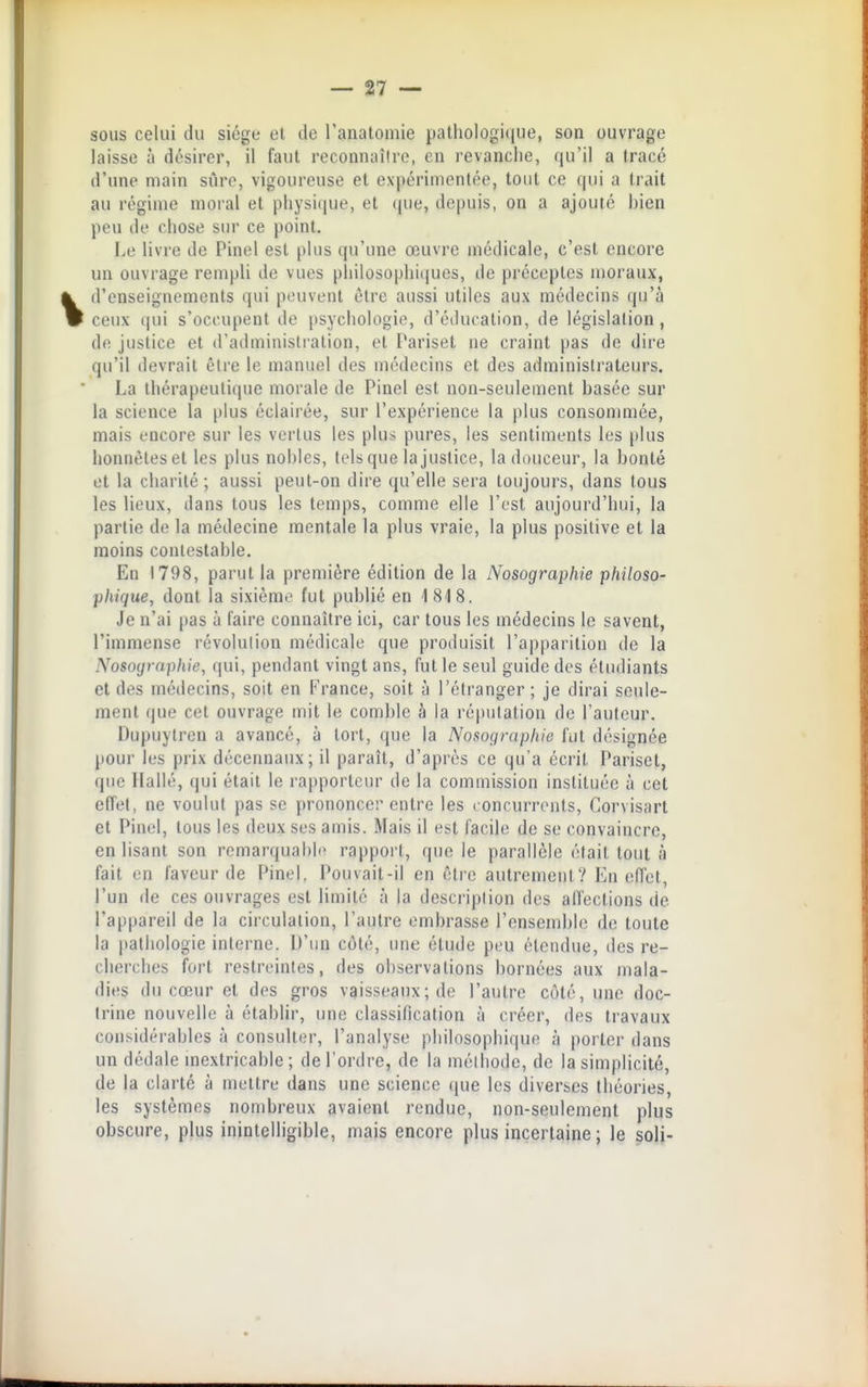 sous celui du siège et de ranalomie j)athologi(iue, son ouvrage laisse à désirer, il faut reconnaître, en revanche, qu'il a tracé d'une main sûre, vigoureuse et expérimentée, tout ce qui a trait au régime moral et physique, et (|ue, depuis, on a ajouté bien peu de chose sur ce point. Le livre de Pinel est plus qu'une œuvre médicale, c'est encore un ouvrage rempli de vues pliilosophi(|ues, de préceptes moraux, d'enseignements qui peuvent être aussi utiles aux médecins qu'à ceux t|ui s'occupent de psychologie, d'éducation, de législation, do justice et d'administration, et Pariset ne craint pas de dire qu'il devrait être le manuel des médecins et des administrateurs. La thérapeutique morale de Pinel est non-seulement basée sur la science la [)lus éclairée, sur l'expérience la plus consonmiée, mais encore sur les vertus les plus pures, les sentiments les [ilus honnêtes et les plus nobles, tels que la justice, la douceur, la bonté et la charité; aussi peut-on dire qu'elle sera toujours, dans tous les lieux, dans tous les temps, comme elle l'est aujourd'hui, la partie de la médecine mentale la plus vraie, la plus positive et la moins contestable. En 1798, parut la première édition de la Nosographie philoso- phique, dont la sixième fut publié en 1818. Je n'ai pas à l'aire connaître ici, car tous les médecins le savent, l'immense révolution médicale que produisit l'apparition de la Nosographie, qui, pendant vingt ans, fut le seul guide des étudiants et des médecins, soit en France, soit à l'étranger; je dirai seule- ment (|ue cet ouvrage mit le comble à la réputation de l'auteur. Dupuylren a avancé, à tort, que la Nosographie fut désignée pour les prix décennaux; il paraît, d'après ce qu'a écrit Pariset, que Ilallé, qui était le rapporteur de la commission instituée à cet effet, ne voulut pas se prononcer entre les concurrents, Corvisart et Pinel, tous les deux ses amis. Mais il est facile de se convaincre, en lisant son remarqual)li> rapport, que le parallèle était tout à fait en laveur de Pinel. Pouvait-il en être autrement? En effet, l'un de ces ouvrages est limité à la description des alfections de l'appareil de la circulation, l'autre embrasse l'ensemble de toute la pathologie interne. D'un côté, une étude peu életulue, des re- cherches fort restreintes, des observations bornées aux mala- dies du cœur et des gros vaisseaux; de l'autre côté, une doc- trine nouvelle à établir, une classification à créer, des travaux considérables à consultiîr, l'analyse philosophique à porter dans un dédale mextricable ; de l'ordre, de la méthode, de la simplicité, de la clarté à mettre dans une science que les diverses théories, les systèmes nombreux avaient rendue, non-seulement plus obscure, plus inintelligible, mais encore plus incertaine ; le soli-