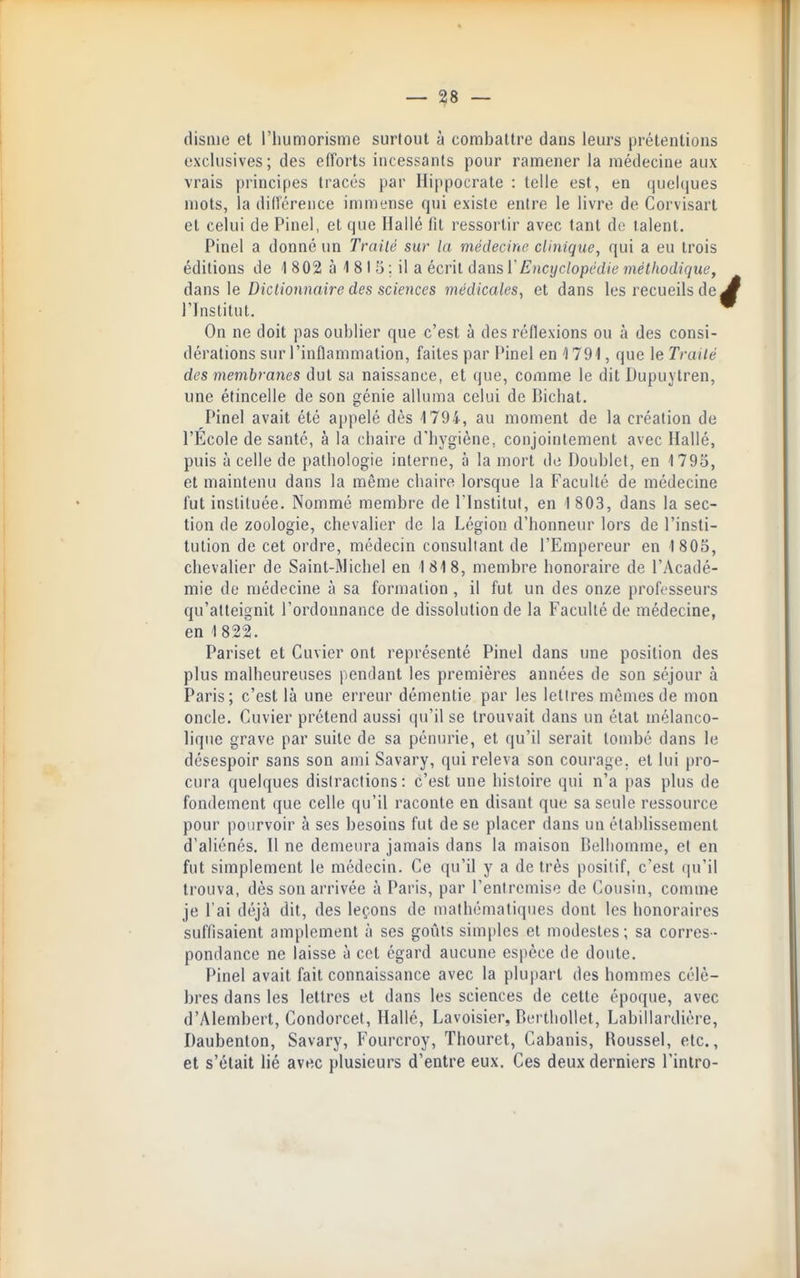 disnie et l'iiumorisme surtout à combattre dans leurs prétentions exclusives; des efforts incessants pour ramener la médecine aux vrais principes tracés par Hippocrate : telle est, en ciuelciues mots, la diirérence immense qui existe entre le livre de Corvisart et celui de Pinel, et que Hallé fit ressortir avec tant do talent. Pinel a donné un Traité sur la médecine clinique, qui a eu trois éditions de 1 802 à 1 8 I 5 ; il a écrit dansl'^'jiCî/c/opc'd/e méthodique, dans ]e Dictionnaire des sciences médicales, et dans les recueils de. l'Institut. On ne doit pas oublier que c'est à des réflexions ou à des consi- dérations sur l'inflammation, faites par Pinel en '1791, que le Traité des membranes dut sa naissance, et que, comme le dit Dupuytren, une étincelle de son çfénie alluma celui de Bicliat. Pinel avait été appelé dès 1794, au moment de la création de l'Ecole de santé, à la chaire d'hygiène, conjointement avec Hallé, puis à celle de pathologie interne, à la mort do Doublet, en 1795, et maintenu dans la même chaire lorsque la Faculté de médecine fut instituée. Nommé membre de l'Institut, en 1 803, dans la sec- tion de zoologie, chevalier de la Légion d'honneur lors de l'insti- tution de cet ordre, médecin consultant de l'Empereur en 1805, chevalier de Saint-Michel en 1818, membre honoraire de l'Acadé- mie do médecine à sa formation , il fut un des onze professeurs qu'atteignit l'ordonnance de dissolution de la Faculté de médecine, en 1 822. Pariset et Cuvier ont représenté Pinel dans une position des plus malheureuses pendant les premières années de son séjour à Paris; c'est là une erreur démentie par les lettres mêmes de mon oncle. Cuvier prétend aussi qu'il se trouvait dans un état mélanco- lique grave par suite de sa pénurie, et qu'il serait tombé dans le désespoir sans son ami Savary, qui releva son courage, et lui pro- cura quelques distractions: c'est une histoire qui n'a pas plus de fondement que celle qu'il raconte en disant que sa seule ressource pour pourvoir à ses besoins fut de se placer dans un établissement d'aliénés. Il ne demeura jamais dans la maison Belliomme, el en fut simplement le médecin. Ce qu'il y a de très positif, c'est qu'il trouva, dès son arrivée à Paris, par l'entremise de Cousin, comme je l'ai déjà dit, des leçons de mathématiques dont les honoraires suffisaient amplement à ses goûts simples et modestes; sa corres- pondance ne laisse à cet égard aucune espèce de doute. Pinel avait fait connaissance avec la plupart des hommes célè- bres dans les lettres et dans les sciences de cette époque, avec d'Alembert, Condorcet, Hallé, Lavoisier, P)erthollet, Labillardière, Daubenton, Savary, Fourcroy, Thouret, Cabanis, Roussel, etc., et s'était lié avec plusieurs d'entre eux. Ces deux derniers l'intro-