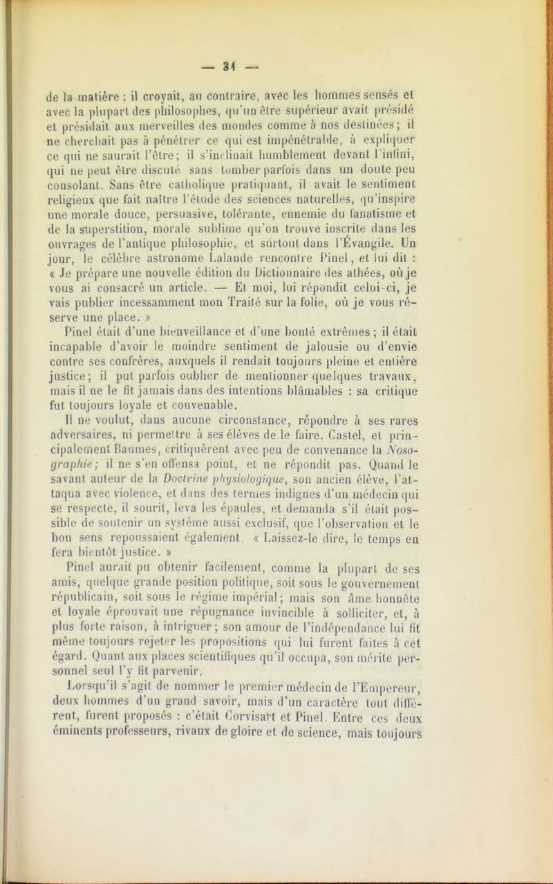 — 34 — de la matière : il croyait, au contraire, avec les hommes sensés et avec la plupart des philosophes, qu'un ôire supérieur avait présidé et présidait aux merveilles des mondes comme h nos destinétis ; il ne chercliait pas à pénétrer ce ((ui est impénélrahle, ;i oxpliipier ce (pii ne saurait l'être; il s'im linait luMuhlenicnt devant l'infini, qui ne peut être discuté sans tomber parfois dans un doute peu consolant. Sans être catholique pratiquant, il avait le sentiment religieux que fait naître l'étude des sciences naturelles, (|u'ins|»ire une morale douce, persuasive, tolérante, ennemie du fanatisme et de la superstition, morale sublime qu'on trouve inscrite dans les ouvrages de l'antique philosophie, et surtout dans l'Evangile. Un jour, le célèbre astronome Lalande l'cnconire Pinel, et lui dit : « Je prépare une nouvelle édition du Dictionnaire des athées, où je vous ai consacré un article. — Et moi, lui répondit celui-ci, je vais publier incessamment mon Traité sur la folie, où je vous ré- serve une place. » Pinel était d'une bienveillance et d'une bonté extrêmes; il était incapable d'avoir le moindre sentiment de jalousie ou d'envie contre ses confrères, auxquels il rendait toujours pleine et entière justice; il put parfois oublier de mentionner ([uelques travaux, mais il ne le fit jamais dans des intentions blâmables : sa crili(]ue fut toujours loyale et convenable. Il ne voulut, dans aucune circonstance, répondre à ses rares adversaires, ni permeUre à ses élèves de le faire. Castel, et prin- cipalement Baumes, critiquèrent avec peu de convenance la Noso- grapliie ; il ne s'en offensa point, et ne répondit pas. Quand le savant auteur de la Doctrine pliysiotoriiquc, son ancien élève, l'at- taqua avec violence, et dans des ternuîs indignes d'un médecin qui se respecte, il sourit, leva les épaules, et demanda s'il était pos- sible de soulcnir un système aussi exclusif, que l'obsei'vation et le bon sens repoussaient également, « Laissez-le dire, le temps en fera bientôt justice. » Pinel aurait pu obtenir facilement, comme la plupart de ses amis, quelque grande position politique, soit sous le gouvernement républicain, soit sous le régime impérial ; mais son âme honnête et loyale éprouvait une répugnance invincible à solliciter, et, à plus forte raison, à intriguer; son amour de l'indépendance lui fit même toujours rejet'T les propositions (pii lui furent faites à cet égard. Quant aux places scientili(pies (ju'il occupa, son mérite per- sonnel seul l'y fit parvenir. Lorsqu'il s'agit de nommer le premier médecin de l'Empereur, deux hommes d'un grand savoir, mais d'un caractère tout diffé- rent, furent proposés : c'était Corvisavt et Pinel. Entre ces deux éminents professeurs, rivaux de gloire et de science, mais toujours