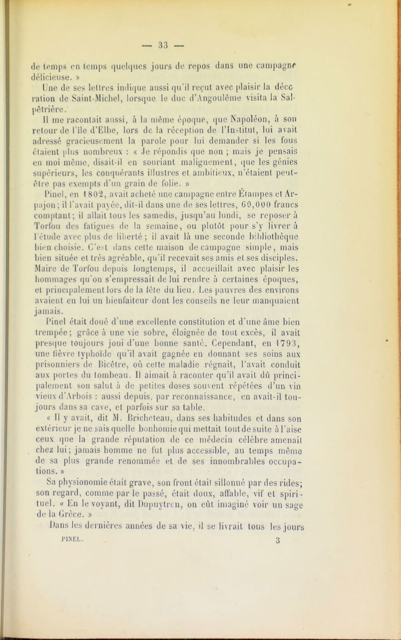 de It^mps en Icmps (juchiiies jours do repos dans une cuinpagnr délicieuse. » Une de ses letlros indique aussi (ju'il l'eçut avec plaisir la déco ration de Saint-Michel, lorsque le tluc d'Angoulùnie visita la Sal- pêtrière. 11 me racontait aussi, à la môme époque, que Napoléon, à son relourde l'Ile d'Elbe, lors de la réception de l'in-litul, lui avait adressé gracieusrmenl la parole pour lui demander si les fous étaient plus nombreux : « Je répondis (jue non ; mais Je pensais en moi même, disait-il on souriant maligmmient, cpie les génies supérieurs, les conquérants illustres et andjilit.ux, n'étaient peut- ôlie pas exempts d'un grain de folie. » l'inel, on t 802, avait acheté une campagne entre Élampes et Âr- pajon; il l'avait payée, dit-il dans une de ses lettres, GO,000 francs comptant; il allait tous les samedis, jusqu'au lundi, se reposer à Torfou des fatigues de la semaine, ou plutôt pour s'y livrer à l'élude avec plus de liberté ; il avait là une seconde bibliothèque l)ien choisie. C'e?t dans cette maison de campagne simple, mais bien située et très agréable, qu'il recevait ses amis et ses disciples. Maire de Torfou depuis longtemps, il accueillait avec plaisir les hommages qu'on s'en)pressait de lui rendre à certaines époipies, et jnincipalement lors de la (ète du lieu. Les pauvres des environs avaient en lui un bienfaiteur dont les conseils ne leur man(iuaienl jamais. Pinel était doué d'une e\cellenle constitution el d'une âme bien trempée; grâce à une vie sobre, éloigiu'ie de tout excès, il avait pres(|ue toujours joui d'une bonne santé. Cependant, en 1793, une lièvre typhoïde qu'il avait gagnée en donnant ses soins aux prisonniers de liicètre, où celte maladie régnait, l'avait conduit aux jiorles du tombeau. Il aimait à raconter qu'il avait dû princi- palement son salut à de petites doses souvent répétées d'un vin vieux d'Arbois : aussi depuis, par reconnaissance, en avait-il tou- jours dans sa cave, et parfois sur sa table. « 11 y avait, dit M. Urichoteau, dans ses habitudes et dans son extérieur je ne sais quelle bonhomiequi mettait loutdesuile àl'aisc ceux que la grande réputation de ce médecin célèbre amenait chez lui ; jamais homme ne l'ut plus accessible, au temps même de sa plus grande l'enommée et de ses innombrables occupa- lions. » Sa physionomie était grave, son front était sillonné par des rides; son regard, comme parle pai-sé, était doux, affable, vif cl spiri- tuel, y En le voyant, dit Dupuylrcn, on eût imaginé voir un sage dr la (irèce. » Dans les dernières années de sa vie, il se livrait tous les jours l'INEL. 3