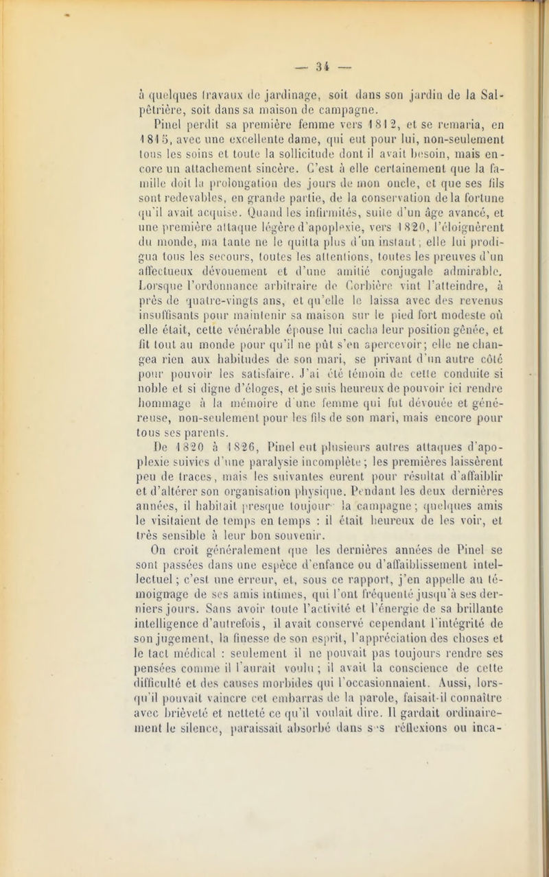 à (|U(!l(iues (ravaiix do jardinage, soit dans son jardin do la Sal- pêtrière, soit dans sa maison de campagne. Pinel perdit sa première femme vers 1812, et se remaria, en 1 81 5, avec une excellente dame, qui eut pour lui, non-seulement tous les soins et toute la sollicitude dont il avait besoin, mais en- core un attachement sincère. C'est à elle certainement que la fa- mille doit la prolongation des jours de mon oncle, et que ses /ils sont redevables, en grande partie, de la conservation delà fortune (pril avait acquise. Quand les inllrmités, suiie d'un âge avancé, et une première attaque légèred'apoplt^xie, vers IS'SO, l'éloignèrent du monde, ma tante ne le quitta plus d'un instant , elle lui prodi- gua tous les secours, toutes les allcnlions, toutes les preuves d'un alfcctueux dévouement et d'une amitié conjugale admii-able. Lorsque l'ordonnance arbitraire do CiOrbièro vint l'atteindre, à près de quati'e-vingts ans, et qu'elle le laissa avec des revenus insulTisants pour maintenir sa maison sur le [lied fort modeste où elle était, cette vénérable éjîouse lui cacha leur position gênée, et lit tout au monde [tour qu'il ne [lût s'en apercevoir; elle ne chan- gea rien aux habitudes de son mari, se privant d'un autre côte pour pouvoir les satisfaire. J'ai été lémoin de celle conduite si noble et si digne d'éloges, et je suis heureux de pouvoir ici rendre hommage à la mémoire d'une femme qui fut dévouée et géné- reuse, non-seulement pour les fils de son mari, mais encore pour tous ses parents. De 1 320 à 1S26, Pinel eut plusieurs antres attaques d'apo- plexie suivies d'une paralysie incomplète; les premières laissèrent peu de traces, mais les suivantes eurent pour résultat d'affaiblir et d'altérer son organisation pliysiiiue. Pendant les deux dernières années, il habitait presque toujour la campagne; «quchpies amis le visitaient de temps en temps : il était heureux de les voir, et très sensible à leur bon souvenir. On croit généralement que les dernières années de Pinel se sont passées dans une espèce d'enfance ou d'affaiblissement intel- lectuel ; c'est une erreur, et, sous ce rapport, j'en appelle au té- moignage de SCS amis intimes, qui l'ont fréquenté jus((u'à ses der- niers joiu'S. Sans avoir toute l'activité et l'énergie de sa brillante intelligence d'autrefois, il avait conservé cependant l'intégrité de son jugement, la finesse de son esprit, l'appréciation des choses et le tact médical : seulement il ne pouvait pas toujours rendre ses pensées conime il l'aurait voulu ; il avait la conscience de cette difficulté et des causes morbides qui l'occasionnaient. Aussi, lors- qu'il pouvait vaincre cet embarras de la parole, faisait-il connaître avec brièveté et netteté ce qu'il voulait dire. Il gardait ordinaire- ment le silence, paraissait absorbe dans s'S rélloxions ou inca-