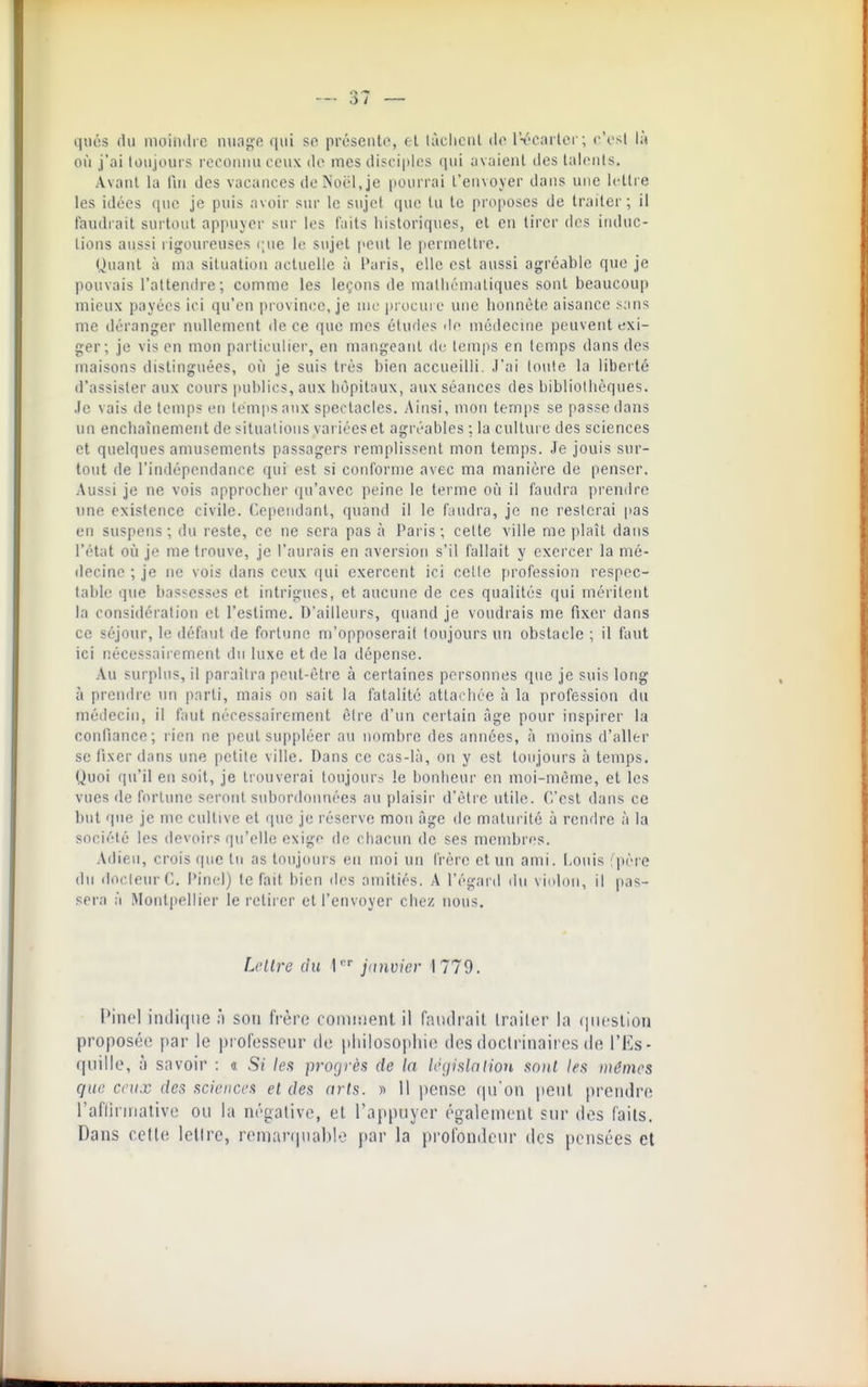 qués du moiliilic miag'e fini se présciit(>, d làcliciil Irearler; r'rsl là où j'ai toujoiirs rocoimii ceux do mes difci|des qui av;iienl des lali'iils. Avant la fui des vacances do Noël, je iiounai l'enNoyer dans une iolli e les idées que je puis avoir sur le sujet que lu te proposes de traiter ; il faudrait surtout appuyer sur les faits historiques, et en tirer dos iiuluc- lions aussi ligoureuses (;ue le sujet j'Cut le poruiellie. Quant à ma situation actuelle à l'aris, elle est aussi agréable que je pouvais l'attendre; comme les leçons de niatiiéniatiques sont beaucoup mieux payées ici qu'en province, je mo jirocuro une lionnèto aisance s;ins me déranger nullement de ce que mes études de médecine peuvent exi- ger; je vis en mon particulier, en mangeant do temps en temps dans des maisons distinguées, où je suis très bien accueilli. J'ai toute la liberté d'assister aux cours publics, aux hôpitaux, aux séances des bibliotiièques. .le vais de temps en temps aux spectacles. Ainsi, mon temps se passe dans un enchaînement de situations vai iéeset agréables ; la culture des sciences et quelques amusements passagers remplissent mon temps. Je jouis sur- tout de l'indépendance qui est si conforme avec ma manière de penser. Aussi je ne vois approcher qu'avec peine le terme où il faudra prendre une existence civile. Cependant, quand il le faudra, je no resterai pas en suspens; du reste, ce ne sera pas à Paris; cette ville me plaît dans l'état où je me trouve, je l'aurais en aversion s'il fallait y exercer la mé- decine ; je ne vois dans ceux qui exercent ici celte profession respec- table que bassesses et intrigues, et aucune de ces qualités qui méritent la considération et l'estime. D'ailleurs, quand je voudrais me fixer dans ce séjour, le défaut de fortune m'opposerait toujours un obstacle ; il faut ici nécessairement du luxe et de la dépense. Au surplus, il paraîtra peut-être à certaines personnes que je suis long à prendre im parti, mais on sait la fatalité attacjioc à la profession du médecin, il faut nécessairement être d'un certain âge pour inspirer la confiance; rien ne peut suppléer au nombre des années, à moins d'aller se fixer dans une petite ville. Dans ce cas-là, on y est toujours à temps. Quoi qu'il en soit, je trouverai toujours le bonheur en moi-même, et les vues de fortune seront subordonnées au plaisir d'être utile. C'est dans ce but que je me cultive et que je réserve mon âge de maturité à rendre à la société les devoirs qu'elle exige do chacun de ses membres. Adieu, crois que tu as toujours en moi un frère et un ami. l-nnis fpore du docteur ('.. Pinel) te fait bien ilos amitiés. A l'éganl ilii vinimi, il pas- sera à Montpellier le retirer ell'envoyer chez nous. L'iire tiu \' junvicv 1779. Pinol intliqtie à son frèro comment il raïulrait IrailiM- la (|iifslion proposée par le professeur de pliilosopliie des docli'inaires de l'Es- quilie, à savoir : « Si /es progrès de la léfiislciiion sonl len mêmes que ceux des sciences el des arts. » 11 pense (pi'on peut prendre raflirniaiive ou la négative, el l'appuyer également sur des faits. Dans cette lelire, remanpiablo par la profondeur des pensées et