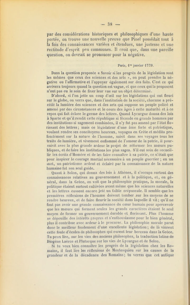 par des considérations historiques et philosophiques d'une haute portée, on trouve une nouvelle preuve que Pinel possédait tout à la fois des connaissances variées et étendues, une justesse et une rectitude d'esprit peu communes. Il croit que, dans une pareille question, on devrait se prononcer pour la négative, Paris, 1 janvier 1779. Dans la question proposée « Savoir si les progrès de la législation sont les mêmes que ceux des sciences et des arts )>, on peut prendre la né- gative ou l'affirmative et l'appuyer également sur des faits. C'est ce qui arrivera toujours quand la question est vague, et que ceux qui la proposent n'ont pas eu le soin de fixer leur vue sur un objet déterminé. D'abord, si l'on jette un coup d'œil sur les législations qui ont fleuri sur le globe, on verra que, dans l'institution de la sociclé, chacune a pré- cédé la lumière des sciences et des arts qui suppose un peuple policé et amené par des circonstances et le cours des âges à celte maturité et à ce repos qui fait éclore le germe des lettres. Quand Lycurgue donna des lois à Sparte et qu'il rendit cette république si féconde en grands hommes par des institutions si sagement combinées, il n'y fut pas amené par l'état flo- rissant des lettres; mais ce législateur d'une âme forte et patriotique, voulant rendre ses concitoyens heureux, voyagea en Crète et médita pro- fondément sur la nature de l'homme, saisit dans ses voyages tous les traits de lumière, et vivement enflammé de l'amour de la patrie, il pour- suivit avec la plus grande ardeur le projet de réformer les mœurs pu- bliques, et défaire les institutions les plus sages. S'il eut soin de recueil- lir les écrits d'Homère et de les faire connaître à sa patrie, ce n'était que pour inspirer le courage martial nécessaire à un peuple guerrier ; en un mol, un patriotisme ardent et éclairé par la connaissance de la nature humaine fut sou seul guide. Quant à Solon, qui donna des lois à Athènes, il s'occupa surtout des connaissances relatives au gouvernement et à la politique, et, en gé- néral, dans la Grèce, on voit que la philosophie pratique, la morale, la politique étaient surtout cultivées avant même que les sciences naturelles et les lettres eussent encore jeté un f;iible crépuscule. Il semble que les premières réflexions de l'homme doivent tomber jsur les moyens de se rendre heureux, et de faire fleurir la société dans laquelle il vit; qu'il ne faut pas avoir une grande connaissance du cœur iiumain pour apercevoir que les mœurs qui forment seules les grands caractères étaient le seul moyen de former un gouvernement durable et florissant. IHus l'homme se dépouille des intérêts propres et s'enthousiasme pour le bien général, plus il contribue avec ardeur à le procurer. La pliilosophie morale parut donc le meilleur fondement d'une excellente législation; de là vinrent cette foule d'écoles de philosophes qui eiu ent leur berceau dans la Grèce. Tu peux lire, sur les vies des anciens philosophes, la traduction latine de Diogène Laërce et Plutarque sur les vies de Lycurgue et de Solon. Si tu veux bien connaître les progrès de la législation chez les Ro- mains, il faut lire les réflexions de Montesquieu sur les causes de la grandeur et de la décadence des Romains ; tu verras que cet antique