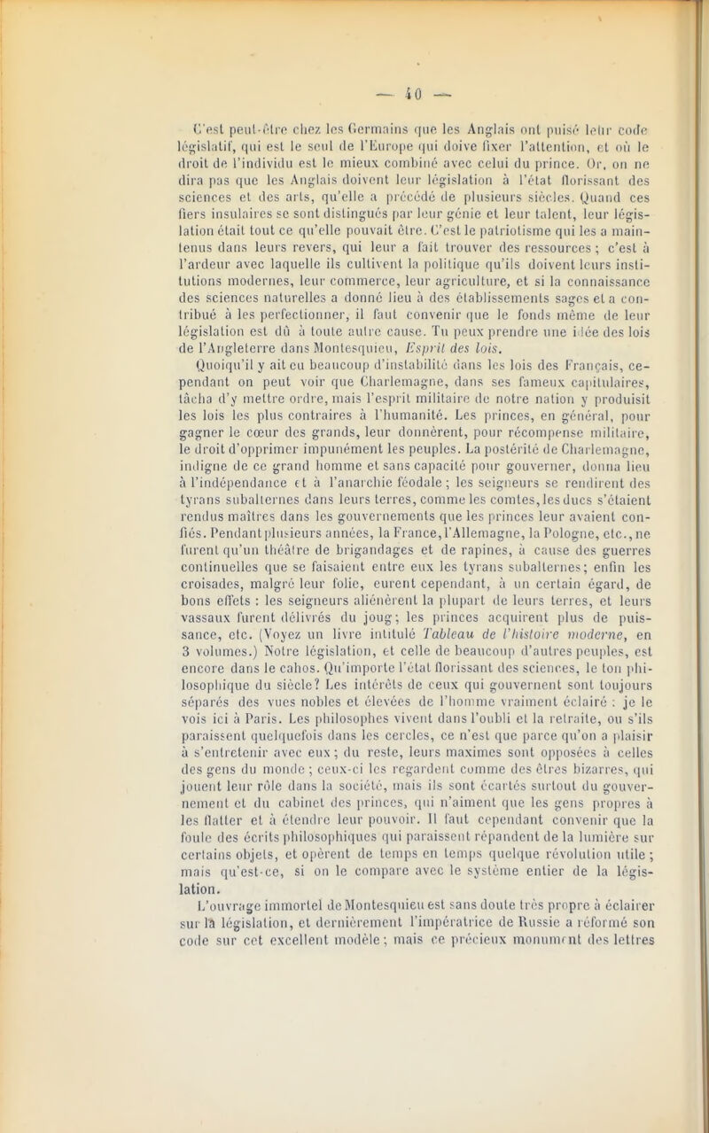 C'est peiil-iHi'p clioz los Gormnins qiif^ les Anglais nnl piiis('' lolir cotte législiilil', qui est le seul de rEiirupe (jiii doive fixer rallenlion, fit où le droit de l'individu est le mieux combiné avec celui du prince. Or, on ne dira pas que les Anglais doivent leur législation à l'état florissant des sciences et des arts, qu'elle a précédé de plusieurs siècles. Quand ces fiers insulaires se sont distingués par leur génie et leur talent, leur légis- lation était tout ce qu'elle pouvait être. C'est le patriotisme qui les a main- tenus dans leurs revers, qui leur a l'ait trouver des ressources ; c'est à l'ardeur avec laquelle ils cultivent la politique qu'ils doivent leurs insti- tutions modernes, leur commerce, leur agriculture, et si la connaissance des sciences naturelles a donné lieu à des établissements sages et a con- tribué à les perfectionner, il faut convenir que le fonds même de leur législation est dû à toute aulre cause. Tu peux prendre une i lée des lois de l'Angleterre dans Montesquieu, Esprit des lois. Quoiqu'il y ait eu beaucoup d'instabilité dans les lois des Français, ce- pendant on peut voir que Cliarlemagne, dans ses fameux capilulaires, tâcha d'y mettre ordre, mais l'esprit militaire de notre nation y produisit les lois les plus contraires à l'humanité. Les princes, en général, pour gagner le cœur des grands, leur donnèrent, pour récompense militaire, le droit d'opprimer impunément les peuples. La postérité de Charlemagne, indigne de ce grand homme et sans capacité pour gouverner, donna lieu à l'indépendance (t à l'anaicbie féodale; les seigneurs se rendirent des tyrans suballernes dans leurs terres, comme les comtes, les ducs s'étaient rendus maîtres dans les gouvernements que les princes leur avaient con- fiés. Pendant pliii-ieurs années, la France, l'Allemagne, la Pologne, etc., ne furent qu'un théâlre de brigandages et de rapines, à cause des guerres continuelles que se faisaient entre eux les tyrans subalternes; enfin les croisades, malgré leur folie, eurent cependant, à un certain égard, de bons effets : les seigneurs aliénèrent la plupart de leurs terres, et leurs vassaux furent délivrés du joug; les princes acquirent plus de puis- sance, etc. (Voyez un livre intitulé Tableau de l'hisluire moderne, en 3 volumes.) Notre législation, et celle de beaucoup d'autres peuples, est encore dans le cahos. Qu'importe l'étal florissant des sciences, le ton )ihi- losopliique du siècle? Les intérêts de ceux qui gouvernent sont toujours séparés des vues nobles et élevées de l'homme vraiment éclairé : je le vois ici à Paris. Les philosophes vivent dans l'oubli et la retraite, ou s'ils paraissent quelquefois dans les cercles, ce n'est que parce qu'on a idaisir à s'entretenir avec eux; du reste, leurs maximes sont opposées à celles des gens du monde ; ceux-ci les regardent comme des êtres bizarres, qui jouent leur rôle dans la société, mais ils sont écartés surtout du gouver- nement et du cabinet des princes, qui n'aiment que les gens propres à les flatter et à étendic leur pouvoir. Il faut cependant convenir que la foule des écrits philosophiques qui paraissent répandent de la lumière sur certains objets, et opèrent de temps en temps quelque révolution utile ; mais qu'est-ce, si on le compare avec le système entier de la légis- lation. L'ouvrage immortel de Montesquieu est sans doute très propre à éclairer sur l!l législation, et dernièrement l'impératrice de Russie a réformé son code sur cet excellent modèle; mais ce précieux monumrnt des lettres