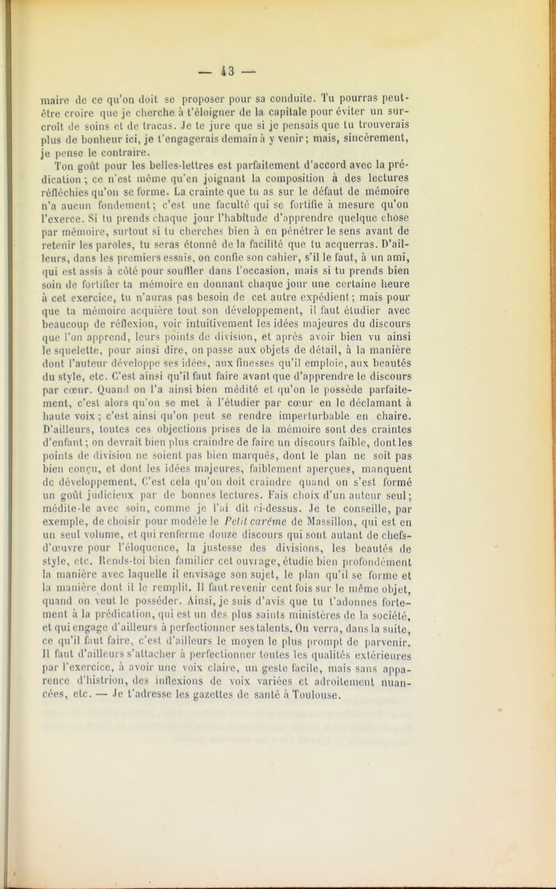 maire de ce qu'on doit se proposer pour sa conduite. Tu pourras peut- être croire que je cherche à l'éh)igner de la capitale pour éviter un sur- croît (le soins et do tracas. Je te jure que si je pensais que tu trouverais plus de bonheur ici, je t'engagerais demain à y venir; mais, sincèrement, je pense le contraire. Ton goût pour les belles-lettres est parfaitement d'accord avec la pré- dication ; ce n'est même qu'en joignant la composition à des lectures réfléchies qu'on se forme. La crainte que tu as sur le défaut de mémoire n'a aucun fonileniont; c'est une faculté qui se fortifie à mesure qu'on l'exerce. Si lu prends chaque jour l'Iiabitude d'apprendre quelque chose par mémoire, surtout si tu cherches bien à en pénétrer le sens avant de retenir les paroles, tu seras étonné delà facilité que tu acquerras. D'ail- leurs, dans les premiers e^^sais, on confie son cahier, s'il le faut, à un ami, qui est assis à coté pour soutller dans l'occasion, mais si tu prends bien soin de fortifier ta mémoire en donnant chaque jour une certaine heure à cet exercice, tu n'auras pas besoin de cet autre expédient ; mais pour que ta mémoire acquière tout son développement, il faut étudier avec beaucoup de réflexion, voir intuitivement les idées majeures du discours que l'on apprend, leurs points du division, et après avoir bien vu ainsi le squelette, pour ainsi dire, on passe aux objets de détail, à la manière dont l'auteur développe ses idée?:, aux finesses qu'il emploie, aux beautés du style, etc. C'est ainsi qu'il faut faire avant que d'apprendre le discours par cœur. Quand on l'a ainsi bien médité et ([u'on le possède parfaite- ment, c'est alors qu'on se met à l'étudier par cœur en le déclamant à haute voix ; c'est ainsi qu'on peut se rendre imperturbable en chaire. D'ailleurs, toutes ces objections prises de la mémoire sont des craintes d'enfant; on devrait bien plus craindre de faire un discours faible, dont les points de division ne soient pas bien marqués, dont le plan ne soit pas bicîi conçu, et dont les idées majeures, faiblement aperçues, manquent de développement. C'est cela qu'on doit craindre quand on s'est formé un goût judicieux par de bonnes lectures. Fais choix d'un auteur seul; médite-le a\ec soin, comme je l'ai dit l i-dessus. Je te conseille, par exemple, de choisir pour modèle le Pclil carême de Massillon, qui est en un seul volume, et qui renferme douze discours qui sont autant de chefs- d'œuvre pour l'éloquence, la justesse des divisions, les beautés de style, etc.. Ucnds-toi bien familier cet ouvrage, étudie bien profondément la manière avec laquelle il envisage son sujet, le plan qu'il se forme et la manière dont il le remplit. Il faut revenir cent fois sur le même objet, quand on veut le posséder. Ainsi, je suis d'avis que tu t'adoiuies forte- ment à la prédication, qui est un des plus saints ministères de la société, et qui engage d'ailleurs à pcrfectiotmor ses talents. On verra, dans la suite, ce qu'il faut faire, c'est d'ailleurs le moyen le plus prompt de parvenir. Il faut d'ailleurs s'attacher à perfectionner toutes les qualités extérieures par l'exercice, à avoir une voix claire, un geste facile, mais sans appa- rence d'histrion, des inflexions de voix variées et adroitement nuan- cées, etc. — Je t'adresse les gazettes de santé à Toulouse.