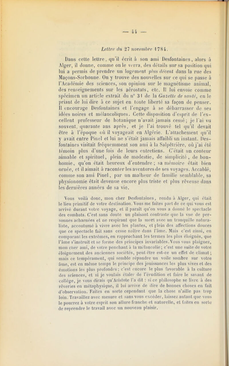 Lellrc du 27 novembre 1784. Dans celte lettre, qu'il écrit à son ami Desfontaines, alors à Alger, il donne, comme on le verra, tles délails sur sa position (|ui lui a permis de prendre un logement phm décent dans la rue des Maçons-Sorbonne. On y trouve des nouvelles sur ce qui se passe à l'Académie des sciences, son opinion sur le magnétisme animal, des renseignements sur les acrostals, etc. Il lui envoie comme spécimen un article extrait du n° 31 de la Gazette de sauté, en le priant de lui dire à ce sujet en (oule liberté sa façon de penser. Il encourage Desfontaines et l'engage à se débarrasser de ses idées noires et mélancoliques. Celle disposition d'cspril de l'ex- cellent professeur de bolani(iue n'avait jamais cessé; je l'ai vu souvent, quarante ans après, et je l'ai trouvé tel qu'il devait être à l'époque où il voyageait en Algérie, l/altacbement qu'il y avait entre Pinel et lui ne s'était jamais affaibli un instant. Des- fontaines visitait fréquemment son ami à la Salpêlrière, où j'ai été témoin plus d'une fois de leurs entretiens. C'était un conteur aimable etspiriluel, plein de modestie, de simplicité, de bon- homie, qu'on était heureux d'entendre; sa mémoire était bien ornée, et il aimait à raconter les aventures de ses voyages. Accablé, comme son ami Pinel, par un malheur de famille semblalde, sa physionomie était devenue encore plus triste et plus rêveuse dans les dernières années de sa vie. Vous voilà donc, mon cher Desfonlaines, rendu ù Alger, qui était le lieu primitif tle votre deslination. Vous me faites part de ce qui vous est arrivé durant votre voyage, et il paraît qu'on vous a doiuié le sperlacle des combats. C'est sans doute un plaisant contraste que la vue de per- soiuics acharnées et ne respirant que la mort avec un tranquille natura- liste, accoutumé à vivre avec les plantes, et plein des affections douces que ce spectacle fait sans cesse naître dans l'âme. Mais c'est ainsi, en comparant les extrêmes, en rapprochant les termes les plus éloignés, que l'âme s'instruit et se forme des principes invariables. Vous vous plaignez, mon cher ami, de votre penchant à la mélancolie; c'est une suite de votre éloignement des anciennes sociétés, peut être est-ce un effet de climat; mais ce tempérament, qui semble répandre un voile sombre sur votre âme, est en même temps le i)rincipe des jouissances les plus vives et des émotions les plus profondes; c'est encore le plus favorable à la culture lies sciences, et si je voulais étaler de l'érudition et faire le savant de collège, je vous dirais qu'Aristolc l'a dit : si ce philosophe se livre à des rêveries en métaphysique, il lui ari ive de dire de bonnes choses en fait d'observation. Faites en sorte cependant que la chose n'aille pas liop loin. Travaillez avec mesure et sans vous excéder, laissez autant que vous le pourrez à votre esprit son allure franche et naturelle, et laites en sorte de reprendre le travail avec \ui nouveau plaisir.