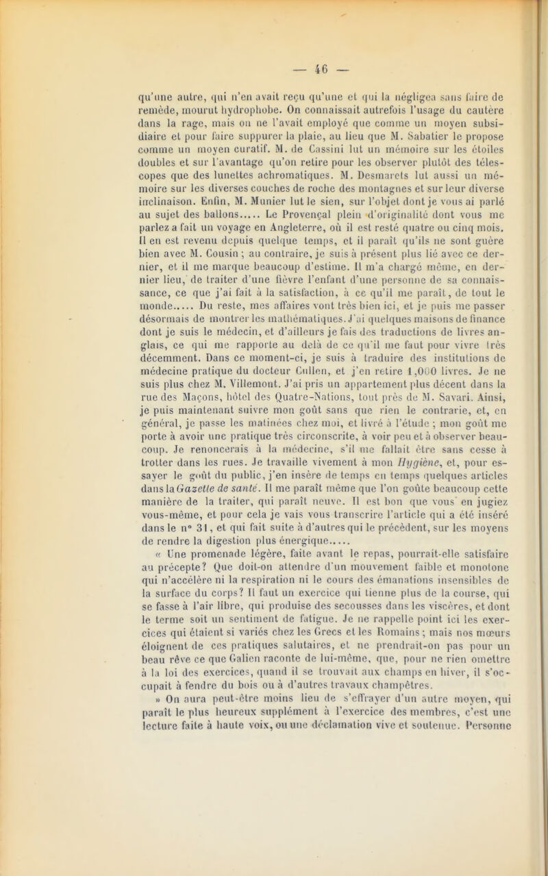 qu'une autre, ijui n'en avait reçu qu'une et la négligea sans l'aire de remède, mourut hydropliobe. On connaissait autrefois l'usage du cautère dans la rage, mais on ne l'avait employé que comme un moyen subsi- diaire et pour l'aire suppurer la plaie, au lieu que M. Sabatier le propose comme un moyen curatif. M. de Cassini lut un mémoire sur les étoiles doubles et sur l'avantage qu'on retire pour les observer plutôt des téles- copes que des lunettes achromatiques. M. Dcsmarcls lut aussi un mé- moire sur les diverses couches de roche des montagnes et sur leur diverse inclinaison. Enfin, M. Munier lut le sien, sur l'objet dont je vous ai parlé au sujet des ballons Le Provençal plein d'oiiginalilé dont vous me parlez a fait un voyage en Angleterre, où il est resté quatre ou cinq mois. Il en est revenu depuis quel([ue temjis, et il paraît iju'ils ne sont guère bien avec M. Cousin ; au contraire, je suis à présent plus lié avec ce der- nier, et il me marque beaucoup d'estime. 11 m'a chargé même, en der- nier lieu, de traiter d'une fièvre l'enfant d'une pei sonne de sa connais- sance, ce que j'ai fait à la satisfaction, à ce qu'il me paraît, de tout le monde Du reste, mes affaires vont très bien ici, et je puis me passer désormais de montrer les mathématiques. J'ai quelques maisons de finance dont je suis le médecin, et d'ailleurs je fais des traductions de livres an- glais, ce qui me rapporte au delà de ce qu'il me faut pour vivre Irès décemment. Dans ce moment-ci, je suis à traduire des instilulions de médecine pratique du docteur Ciillen, et j'en retire 1,000 livres. Je ne suis plus chez M. Villemont. J'ai pris un appartement plus décent dans la rue des Maçons, hôtel des Quatre-Nations, tout près de M. Savari. Ainsi, je puis maintenant suivre mon goût sans que rien le contrarie, et, en général, je passe les matinées chez moi, et livré à l'étude ; mon goût me porte à avoir une pratique très circonscrite, à voir peu et à observer beau- coup. Je renoncerais à la médecine, s'il me fallait être sans cesse à trotter dans les rues. Je travaille vivement à mon liyçjiène, et, pour es- sayer le goût du public, j'en insère de temps en temps quelques articles dans laGa2e</e de santé. Il me paraît même que l'on goiite beaucoup cette manière de la traiter, qui paraît neuve. Il est bon que vous en jugiez vous-même, et pour cela je vais vous transcrire l'article qui a été inséré dans le n 31, et qui fait suite à d'autres qui le précèdent, sur les moyens de rendre la digestion plus énergique (! Une promenade légère, faite avant le repas, pourrait-elle satisfaire au précepte? Que doit-on attendre d'un mouvement faible et monotone qui n'accélère ni la respiration ni le cours des émanations insensibles de la surface du corps? Il faut un exercice qui tienne plus de la course, qui se fasse à l'air libre, qui produise des secousses dans les viscères, et dont le terme soit un sculimcnt de fatigue. Je ne rappelle point ici les exer- cices qui étaient si variés chez les Grecs et les Romains ; mais nos mœurs éloignent de ces pratiques salutaires, et ne prendrait-on pas pour un beau rêve ce que Galien raconte de lui-même, que, pour ne rien omettre à la loi des exercices, ipiand il se trouvait aux champs en hiver, il s'oc- cupait à fendre du bois ou à d'autres travaux champêtres. » On aura peut-être moins lieu de s'cffiaycr d'un autre moyen, qui paraît le plus heureux supplément à l'exercice des membres, c'est une lecture faite à haute voix, ou une déclamation vive et sowlciuic. l'ersoniie