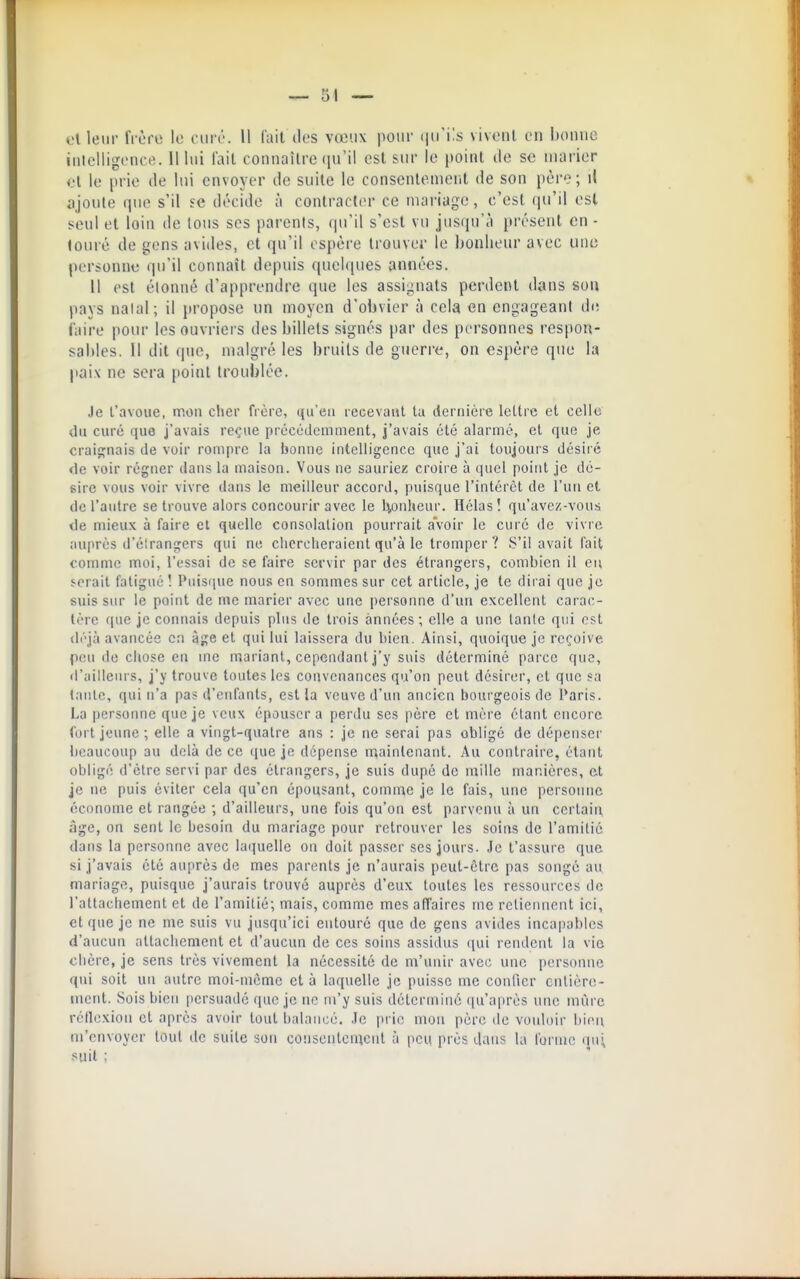 olleiir fi-èro le cuit'. 11 l'ait des vœux pour (lu'iis vivoiil en bonne intelligence. Il lui lait connaître qu'il est sur le point de se marier ol le prie de lui envoyer de suite le consentenient de son père ; il ajoute que s'il se décide à contracter ce mariage, c'est ([d'il est seul et loin de tous ses parents, qu'il s'est vu jusqu'à présent en - touré de gens avides, et qu'il espère trouver le bonlieur avec une personne qu'il connaît depuis quel(|ues années. 11 est étonné d'apprendre que les assignats perdent dans son pays natal; il propose un moyen d'obvier à cela en engageant diî faire pour les ouvriers des billets signés par des personnes respon- sables. 11 dit (pic, malgré les bruits de guerre, on espère que la paix ne sera point troublée. Je l'avoue, mon citer fièrc, qu'eu recevant ta cieriiière IcUrc et celle du curé que j'avais reç\ie précédemment, j'avais été alarmé, el que je craij^nais de voir rompre la bonne intelligence que j'ai toujours désiré <\e voir régner dans la maison. Vous ne sauriez croire à quel point je dé- sire vous voir vivre dans le meilleur accord, puisque l'intérêt de l'un et de l'autre se trouve alors concourir avec le l^onlieur. Hélas ! qu'avez-vous de mieux à faire cl quelle consolation pourrait avoir le curé de vivre iiuprés d'élrangers qui ne clicrcheraienl qu'à le tromper ? S'il avait fait comme moi, l'essai de se faire servir par des étrangers, combien il en serait fatigué \ Puisnue nous en sommes sur cet article, je te dirai que je suis sur le point de me marier avec une |)ersonne d'un cxcellenl carac- Irrc que je connais depuis plus de trois années; elle a une tante qui est (li'jà avancée en âge et qui lui laissera du bien. Ainsi, quoique je reçoive pou de ciiose en me mariant, cependant j'y suis déterminé parce que, (i'aillein s, j'y trouve toutes les convenances qu'on peut désirer, cl que sa taule, qui n'a pas d'enfants, est la veuve d'un ancien bourgeois de Paris. La personne que je veux épousera perdu ses père et mère étant encore fort jeune; elle a vingt-quatre ans : je ne serai pas obligé de dépenser beaucoup au delà de ce que je dépense inainlenant. Au contraire, étant obligé d'élre servi par des étrangers, je suis dupe de mille manières, et je ne puis éviter cela qu'en épousant, comn\e je le fais, une persoiuie économe et rangée ; d'ailleurs, une fois qu'on est parvenu à un certain âge, on sent le besoin du mariage pour retrouver les soins de l'amilié dans la personne avec laipielle on doit passer ses jours. Je t'assure que si j'avais été auprès de mes parents je n'aurais peut-être pas songé au mariage, puisque j'aurais trouvé auprès d'eux toutes les ressources de l'attachement et de l'amitié; mais, comme mes affaires me rclienncnl ici, et que je ne me suis vu jusqu'ici entouré que de gens avides incapables d'aucun attachement cl d'aucun de ces soins assidus qui rendent la vie cltère, je sens très vivement la nécessité de m'uuir avec une personne qui soit un autre moi-même et à laquelle je puisse me coulicr enlière- ment. Sois bien persuadé que je ne m'y suis déterminé qu'après une mûre réflexion et après avoir tout balancé. Je prie mon père de vouloir bien tn'cnvoyer tout de suite son consenlciucnt à peu près dans la Ibi iuo nui, suit ;