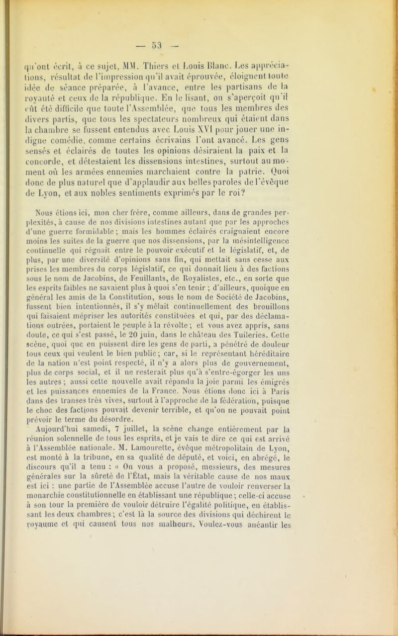 (jifont écril, ù ce sujet, MM. Tliieis et Louis lîlanc. l-es a|i|ii'ccia- lioiis, résullal de rimprcssion qu'il avait éprouvée, éloignent toute idée de séance préparée, à l'avance, entre les partisans de la royauté et ceux de la ré|)ubliiiue. En le lisant, on s'a|)er(,'oit qu'il l ût été diflicile que toute l'Assemijlée, (pie tous les menribres des divers parlis, que tous les spectateurs uoinhreux qui étaient dans la cliaudjre se fussent entendus avec Louis \VI pour jouer une in- digne comédie, comme cerlains écrivains l'ont avancé. Les gens sensés et éclairés de toutes les opinions désiraient la pai.\ et la concorde, et détestaient les dissensions intestines, surtout au mo- ment où les armées ennemies marchaient contre la patrie. Ouoi donc de plus naturel que d'applaudir aux belles paroles dcrévêque de Lyon, et aux nobles sentiments exprimés par le roi? Nous étions ici, mon cticr frère, comme ailleurs, dans de grandes per- jilcxilés, à cause de nos divisions intestines autant que par les approches d'une guerre formidable; mais les liommes éclairés craignaient encore moins les suites de la guerre que nos dissensions, par la mésintelligence contiimcllc qui régnait entre le pouvoir exécutif et le législatif, et, de plus, par une diversité d'opinions sans fin, qui mettait sans cesse aux prises les membres du corps législatif, ce qui donnait lieu à des factions sous le nom de Jacobins, de Feuillants, de Uoyalislcs, etc., en sorte que les esprits faibles ne savaient plus à quoi s'en tenir ; d'ailleurs, quoique en général les amis de la Constitution, sous le nom de Société de Jacobins, lussent bien intentionnés, il s'y mêlait coiUinucllement des brouillons qui faisaient mépriser les autorités constituées et qui, par des déclama- tions outrées, portaient le peuple à la révolte-, et vous avez appris, sans doute, ce qui s'est passé, le 20 juin, dans lechâleau des Tuileries. Celle scène, quoi que en puissent dire les gens de parti, a pénétré de douleur tous ceux qui veulent le bien public; car, si le représentant héréditaire de la nation n'est point respecté, il n'y a alors plus de gouvernement, plus de corps social, et il ne resterait plus qu'à s'entre-égorgcr les uns les autres ; aussi cette nouvelle avait répandu la joie parmi les émigrés et les puissances ennemies de la l'rance. Nous étions donc ici à Paris dans des transes très vives, surtout à l'approclic de la fédération, puisque le choc des factions pouvait devenir terrible, et qu'on ne pouvait point prévoir le terme du désordre. Aujourd'hui samedi, 7 juillet, la scène change entièrement par la réunion solennelle de tous les esprits, et je vais te dire ce qui est arrivé à l'Assemblée nationale. M. Lamourette, évoque mélropolitain de Lyon, est monté à la tribune, en sa qualité de député, et voici, en abrégé, le discours qu'il a tenu : « On vous a proposé, messieurs, des mesures générales sur la sûreté de l'État, mais la véritable cause de nos maux est ici : une partie de l'Assemblée accuse l'autre de vouloir renverser lu monarchie constitutionnelle en établissant une république; celle-ci accuse à son tour la première de vouloir détruire l'égalité politique, en établis- sant les deux chambres; c'est là la source des divisions qui déchirent le voyaume et qui causent tous nos malheurs. Voulez-vous anéantir les