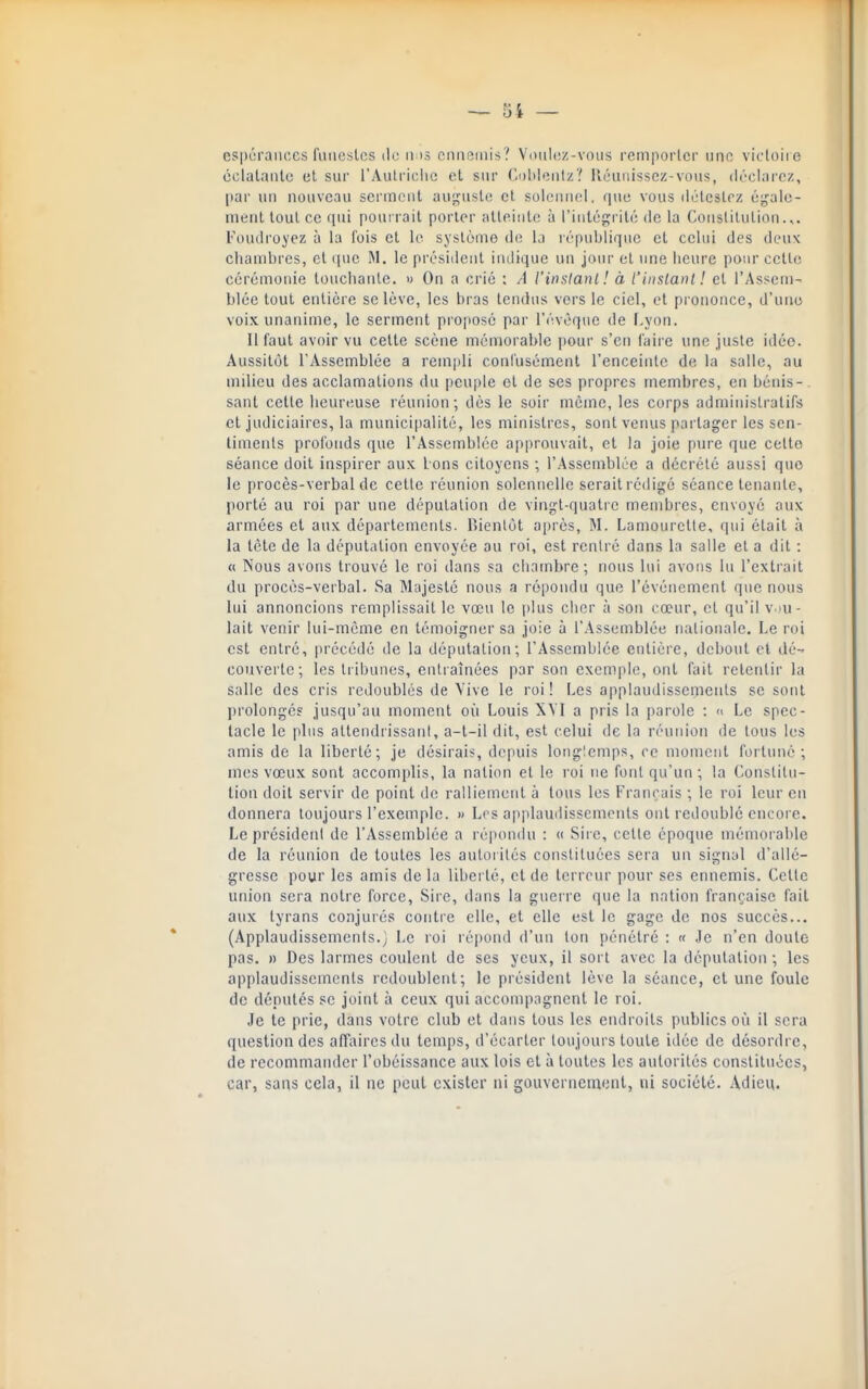 cs|)éraii(',cs fiiiieslcs do ii u eiiiir;inis.' Votilc/.-vmis remporter une vicloii e oclalaïUo et sur l'Autriche et sur ('.dIiIchIz? Réunissez-vous, déclarez, par un nouveau serinent auguste et solennel, que vous détestez égalo- niéiit tout ce qui poui rait porter atteinte à l'intégrité de la Constitution... Foudroyez à la fois et le système de la république et celui des deux chambres, et (pie M. le président indique un jour et une heure pour cette cérémonie touchante. » On a crié : A l'inslanl! à l'inslanl! et l'Assem- blée tout entière se lève, les bras tendus vers le ciel, et prononce, d'une voix unanime, le serment proposé par l'évoque de Lyon. Il faut avoir vu cette scène mémorable pour s'en l'aire une juste idée. Aussitôt l'Assemblée a rempli confusément l'enceinte de la salle, au milieu des acclamations du peuple et de ses propres membres, en bénis- sant cette heureuse réunion; dés le soir même, les corps admim'stratifs et judiciaires, la municipalité, les ministres, sont venus partager les sen- timents profonds que l'Assemblée approuvait, et la joie pm-e que cette séance doit inspirer aux Ions citoyens ; l'Assemblée a décrété aussi que le procès-verbal de cette réunion solennelle serait rédigé séance tenante, porté au roi par une dépulalion de vingt-quatre membres, envoyé aux armées et aux départements, lîienlùt après, M. Lamourclte, qui était à la tète de la dcputation envoyée au roi, est rentré dans la salle et a dit : « Nous avons trouvé le roi dans sa chambre; nous lui avons lu l'extrait du procès-verbal. Sa Majesté nous a répondu que l'événement que nous lui annoncions remplissait le vœu le plus cher à son cœur, et qu'il v.al- lait venir lui-même en témoigner sa joie à l'Assemblée nationale. Le roi est entre, précédé de la dépulation; l'Assemblée entière, debout et dé-- couverte; les tribunes, entraînées par son exemple, ont fait retentir la salle des cris redoublés de Vive le roi! Les applaudissemcLits se sont l)rolongés jusqu'au moment où Louis XVI a pris la parole : » Le spec- tacle le plus attendrissant, a-t-il dit, est celui de la réunion de tous les amis de la liberté; je désirais, depuis longlemps, ce moment fortuné; mes vœux sont accomplis, la nation et le roi ne font qu'un ; la Constitu- tion doit servir de point de ralliement à tous les Français ; le roi leur en donnera toujours l'exemple. » Los applaudissements ont redouble cncoi e. Le président de l'Assemblée a répondu : <i Sire, cette époque mémorable de la réunion de toutes les autoiilés constituées sera un signal d'allé- gresse pour les amis de la liberté, et de terreur pour ses ennemis. Cette union sera notre force, Sire, dans la guerre que la nation française fait aux tyrans conjurés contre elle, et elle est le gage de nos succès... (Applaudissements.) Le roi répond d'un ton pénétré : « Je n'en doute pas. » Des larmes coulent de ses yeux, il sort avec la députation ; les applaudissements redoublent; le président lève la séance, et une foule de députés se joint à ceux qui accompagnent le roi. Je te prie, dans votre club et dans tous les endroits publics où il sera question des affaires du temps, d'écarter toujours toute idée de désordre, de recommander l'obéissance aux lois et à toutes les autorités constituées, car, sans cela, il ne peut exister ni gouvernement, ni société, .\dieu.