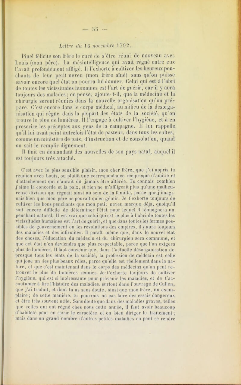 LcUre ilu \ G novembre 170 2. ^inol folicilo son frère It^ ciiri! do s'ôtrc réuni do nouveau avec î.ouis (mon jtèro). I.a nios^intolligonco qui avait régné cnlro eux l'avail jtrolbniléiiicnt aflligé. Il l'oxliorlcà culliver les heureux pon- cliants de leur petit neveu (mon frère aîné) sans qu'on puisse savoir encore quel élat on pourra lui donner. Celui qui est à l'ahri de tontes les vicissitudes luuDaiiies est Fart de guérir, car il y aura toiijours des malades ; on pense, ajoute- t-il, que la médecine et la chirurgie seront réunies dans la nouvelle organisation qu'on pré- l are. C'est encore dans le corps médical, au milieu de la désorga- nisation qui règne dans la plupart des états de la société, qu'on Irouve le plus do lumières. Il Tcngage à culliver l'hygiène, cl à en prescrire les préceptes aux gens do la campagne. Il lui rappelle tpi'il lui avait peint autrefois l'élal de jiasteur, dans tous les cultes, foiume tm miiiistèro de paix, d'iasti'uciion et de consolation, quand ou sait le remplir dignement. il finit en demandant des nouvelles de son pays na!al, auquel il est toujours très altaché. C'est avec le plus sensible plaisir, mon cher frère, que j'ai appris la réunion avec Louis, ou philùt une corrosponLlaiice réciproque il'amilié et d'allacliemcnl qui n'aurait dù jamais cire aUércc. Tu connais combien j'aime la concorde et la paix, et rien ne m'affligeait plus qu'une mallicu- rensc division qui régnait ainsi au sein de la famille, parce que j'imagi- nais bien que mon père ne pouvait qu'en gémir. .le t'exhorte toujours de culliver les bons penchants que mon petit neveu marque déjà, quoiqu'il soit encore diflicile de déterminer l'état pour lequel il témoignera un penchant naturel. 11 est vrai que celui qui est le plus à l'abri de toutes les vicissitudes humaines est l'art de guérir, et que dans toutes les formes pos- .'■■ibles do gouvernement ou les révolutions des empii es, il y aura toujours (les maladies et des inlîrmilés. Il parait môme que, dans le nouvel élat des choses, l'éducation du mé(Jecin et du ciiirurgicn sera commune, et que cet élat n'en deviendra que plus respectable, parce que l'on exigera plus de lumières. Il faut convenir que, dans raclucllc désorganisation de Itresquc tous les étals de la société, la profession de médecin est celle qui joue un des plus beaux rôles, parce qu'elle est réellement dans la na- ture, et que c'est maintenant dans le corps des médecins qu'on ]ieut re - trouver le plus de lumières réunies. Je l'exhorte toujours de cultiver l'hygiène, qui est si intéressante ])Our prévenir les maladies, cl de l'ac- coutumer à lire l'histoire des maladies, surtout dans l'ouvrage deC.ullen, que j'ai traduit, et dont lu as sans doute, ainsi que mou frère, v.n exem- plaire; de celte manière, lu pourrais ne pas faire des essais dangereux et être très souvent utile. Sans doute que dans des maladies graves, telles que celles qui ont régné chez nous cette année, il faut avoir beaucoup d'iiabiielé pour en saisir le caractère cl en bien diriger le trailcment-, mais dans un grand nombre d'autres pcliles maladies ou pont se rendre