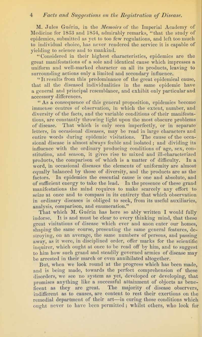 M. Jules Gueriu, in the Memoirs of the Imperial Academy of Mediciue for 1853 and 1854, admirably remarks, that the study of epidemics, submitted as yet to too few regulations, and left too much to individual choice, has never rendered the service it is capable of yielding to science and to mankind. Considered in their highest characteristics, epidemics are the great manifestations of a sole and identical cause v^hich impresses a uniform and well-marked character on all its products, leaving to surrounding actions only a limited and secondary influence. Itresults from this predominance of the great epidemical cause, that all the diseased individualities in the same epidemic have a general and principal resemblance, and exhibit only particular and accessory differences.  As a consequence of this general proposition, epidemics become immense centres of observation, in which the extent, number, and diversity of the facts, and the variable conditions of their manifesta- tions, are constantly throwing light upon the most obscure problems of disease. That which is only seen imperfectly, or in separate letters, in occasional diseases, may be read in large characters and entire words during epidemic visitations. The cause of the occa- sional disease is almost always feeble and isolated ; and dividing its influence with the ordinary producing conditions of age, sex, con- stitution, and season, it gives rise to mixed and ill-characterized products, the comparison of which is a matter of difficulty. In a word, in occasional diseases the elements of uniformity are almost equally balanced by those of diversity, and the products are as the factors. In epidemics the essential cause is one and absolute, and of sufficient energy to take the lead. In the presence of these grand manifestations the mind requires to make scarcely any effiDrt to seize at once and to compass in its entirety that which observation in ordinary diseases is obliged to seek, from its useful auxiliaries, analysis, comparison, and enumeration. That which M. Gruerin has here so ably written I would fully indorse. It is and must be clear to every thinking mind, that these great visitations of disease which ever and anon enter our homes, shaping the same course, presenting the same general features, de- stroying, on an average, the same numbei's of persons, and passing away, as it were, in disciplined order, offer marks for the scientific inquirer, which ought at once to be read off by him, and to suggest to him how such grand and steadily governed armies of disease may be arrested in their march or even annihilated altogether. But, when we look round at the progress which has been made, and is being made, towards the perfect comprehension of these disorders, we see no system as yet, developed or developing, that promises anything like a successful attainment of objects as bene- ficent as they are great. The majority of disease observers, indifferent as to causes, are content to rest their exertions on the remedial department of their art—in curing those conditions which ought never to have been permitted; whilst others, who look for